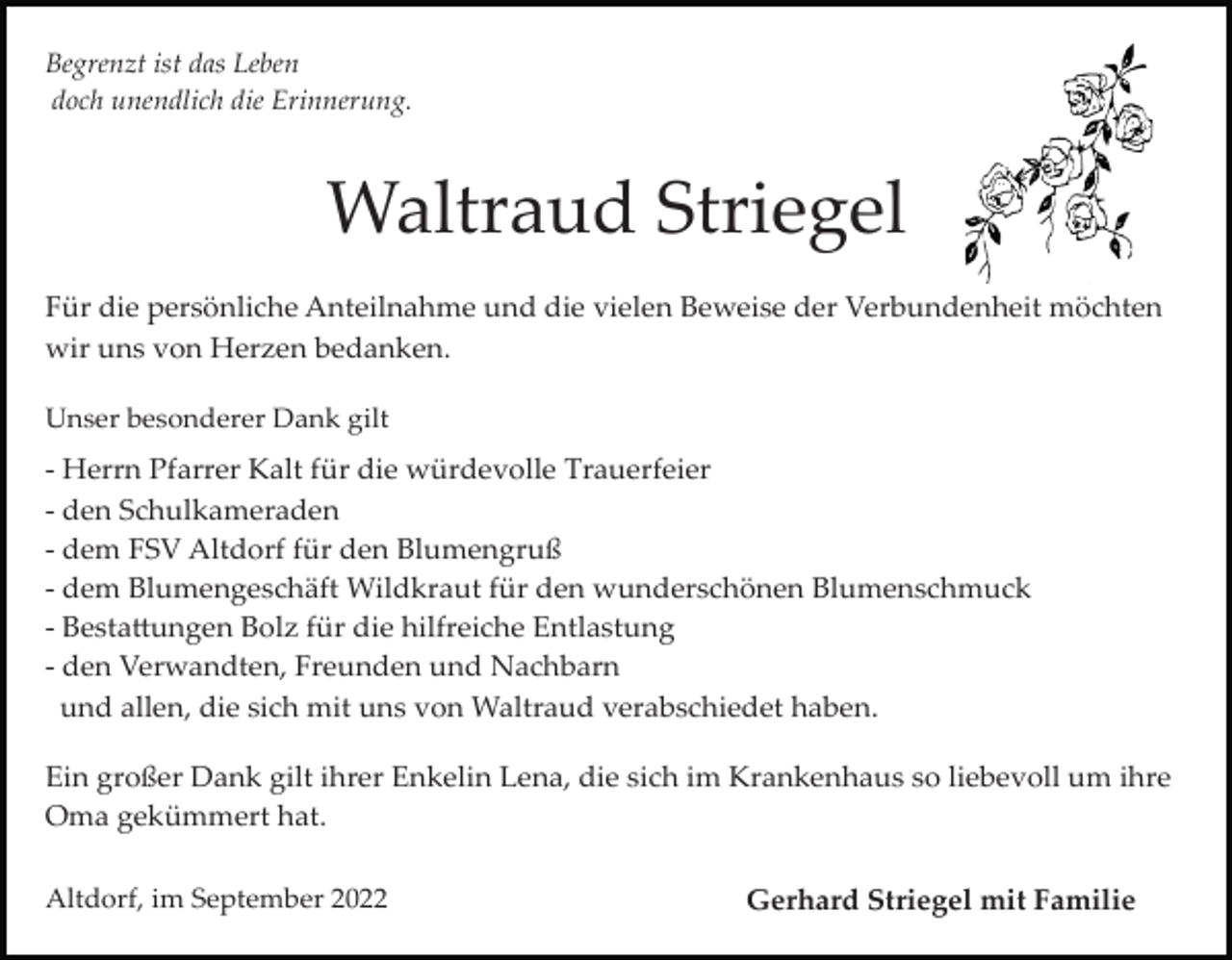 <p>Begrenzt ist das Leben<br />doch unendlich die Erinnerung.</p><p>Waltraud Striegel<br />Für die persönliche Anteilnahme und die vielen Beweise der Verbundenheit möchten<br />wir uns von Herzen bedanken.<br />Unser besonderer Dank gilt</p><p>­ Herrn Pfarrer Kalt für die würdevolle Trauerfeier<br />­ den Schulkameraden<br />­ dem FSV Altdorf für den Blumengruß<br />­ dem Blumengeschäft Wildkraut für den wunderschönen Blumenschmuck<br />­ Besta�ungen Bolz für die hilfreiche Entlastung<br />­ den Verwandten, Freunden und Nachbarn<br />und allen, die sich mit uns von Waltraud verabschiedet haben.<br />Ein großer Dank gilt ihrer Enkelin Lena, die sich im Krankenhaus so liebevoll um ihre<br />Oma gekümmert hat.<br />Altdorf, im September 2022</p><p>Gerhard Striegel mit Familie</p>