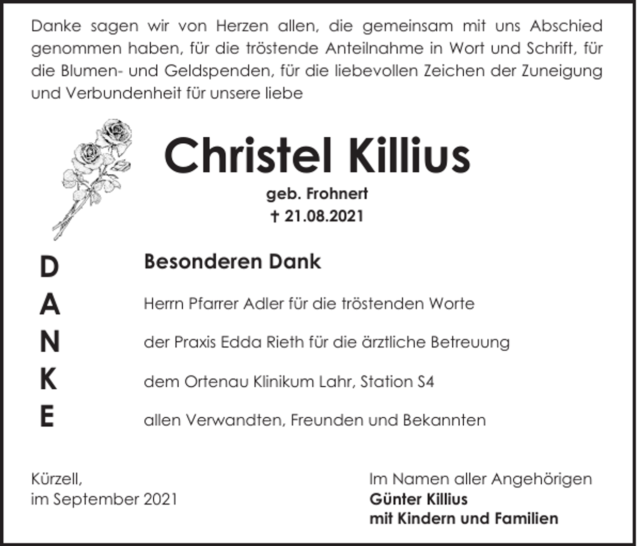 <p>Danke sagen wir von Herzen allen, die gemeinsam mit uns Abschied<br />genommen haben, für die tröstende Anteilnahme in Wort und Schrift, für<br />die Blumen- und Geldspenden, für die liebevollen Zeichen der Zuneigung<br />und Verbundenheit für unsere liebe</p><p>Christel Killius<br />geb. Frohnert<br /> 21.08.2021</p><p>D<br />A<br />N<br />K<br />E</p><p>Besonderen Dank<br />Herrn Pfarrer Adler für die tröstenden Worte<br />der Praxis Edda Rieth für die ärztliche Betreuung<br />dem Ortenau Klinikum Lahr, Station S4<br />allen Verwandten, Freunden und Bekannten</p><p>Kürzell,<br />im September 2021</p><p>Im Namen aller Angehörigen<br />Günter Killius<br />mit Kindern und Familien</p>