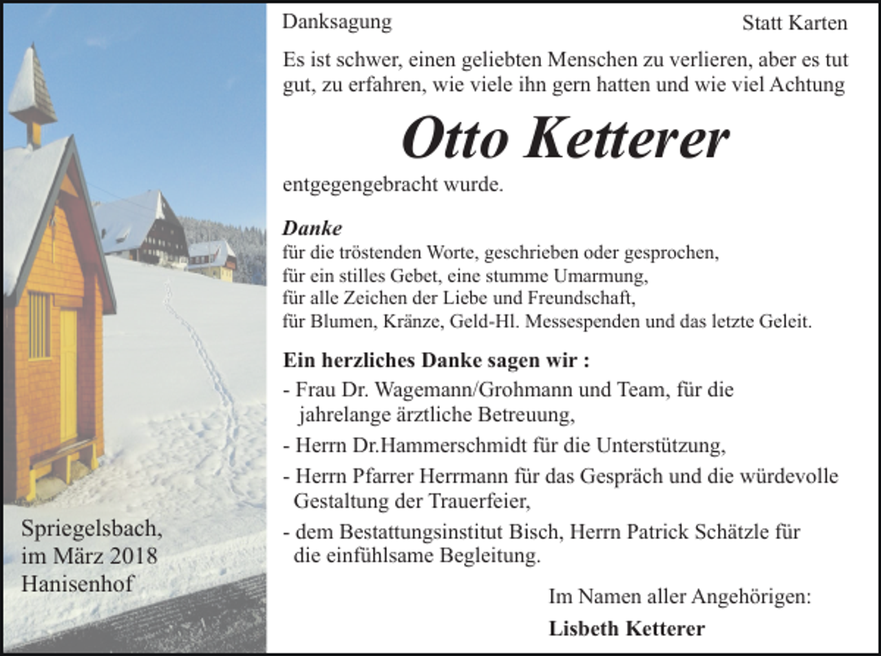 <p>DDanksagung<br />a n ks a g u n g</p><p>Statt<br />St att Karten<br />K art e n</p><p>Es<br />c h w er, eieinen<br />n e n ggeliebten<br />eli e bt e n Menschen<br />M e ns c h e n zzu<br />u vverlieren,<br />erli er e n, aaber<br />b er es<br />ut<br />Esist<br />istsschwer,<br />es ttut<br />g ut, zzu<br />u erf<br />a hr e n, wie<br />wi e vi<br />el e ihn<br />i h n gern<br />g er n hatten<br />h att e n und<br />u n d wie<br />wi e viel<br />vi el Achtung<br />A c ht u n g<br />gut,<br />erfahren,<br />viele</p><p>Ott<br />o KKetterer<br />ett er er<br />Otto</p><p>eentgegengebracht<br />nt g e g e n g e br a c ht wurde.<br />w ur d e.<br />DDanke<br />a n ke</p><p>tröstenden<br />ffür<br />ür die<br />di e tr<br />öst e n d e n Worte,<br />W ort e, ggeschrieben<br />es c hri e b e n ooder<br />d er ggesprochen,<br />es pr o c h e n,<br />ffür<br />ür ein<br />ei n stilles<br />still es Gebet,<br />G e b et, eine<br />ei n e stumme<br />st u m m e Umarmung,<br />U m ar m u n g,<br />ffür<br />ür alle<br />all e Zeichen<br />Z ei c h e n der<br />d er Liebe<br />Li e b e und<br />u n d Freundschaft,<br />Fr e u n ds c h aft,<br />ffür<br />ür Blumen,<br />Bl u m e n, Kränze,<br />Kr ä n z e, Geld-Hl.<br />G el d- Hl. Messespenden<br />M ess es p e n d e n und<br />u n d das<br />das lletzte<br />et zt e Geleit.<br />G el eit.</p><p>S pri e g els b a c h,<br />Spriegelsbach,<br />iimm März<br />M är z<br />HHanisenhof<br />a nis e n h of</p><p>Ei<br />n hherzliches<br />e r zli c h es Danke<br />D a n k e ssagen<br />a g e n wir<br />wi r ::<br />Ein<br />die<br />- Frau<br />Fr a u Dr.<br />Dr. Wagemann/Grohmann<br />Wa g e m a n n/ Gr oh m a n n uund<br />n d Team,<br />Te a m, ffür<br />ür di<br />e<br />jjahrelange<br />a hr el a n g e ärztliche<br />är ztli c h e Betreuung,<br />B etr eu u n g,<br />- Herrn<br />H err n Dr.Hammerschmidt<br />Dr. H a m m ers c h mi dt für<br />f ür die<br />di e Unterstützung,<br />U nt erst üt z u n g,<br />- Herrn<br />H err n Pfarrer<br />Pf arr er Herrmann<br />H err m a n n für<br />f ür das<br />d as Gespräch<br />G es pr ä c h und<br />u n d die<br />di e würdevolle<br />w ür d e v oll e<br />GGestaltung<br />est alt u n g dder<br />er TrTrauerfeier,<br />a u erf ei e r,<br />Bisch,<br />- dem<br />d e m Bestattungsinstitut<br />B est att u n gsi nstit ut Bis<br />c h, Herrn<br />H err n PPatrick<br />atri c k SSchätzle<br />c h ä t zl e für<br />f ür<br />die<br />einfühlsame<br />di<br />e ei<br />nf ü hls a m e Begleitung.<br />B e gl eit u n g.<br />IImm Namen<br />N a m e n aller<br />all er Angehörigen:<br />A n g e h örig e n:<br />Lisbeth<br />Lis b et h Ketterer<br />K ett e r e r</p>