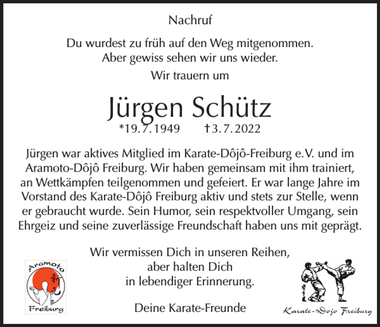 <p>Nachruf<br />Du wurdest zu früh auf den Weg mitgenommen.<br />Aber gewiss sehen wir uns wieder.<br />Wir trauern um</p><p>Jürgen Schütz<br />*19. 7. 1949 † 3. 7. 2022</p><p>Jürgen war aktives Mitglied im Karate-Dôjô-Freiburg e. V. und im<br />Aramoto-Dôjô Freiburg. Wir haben gemeinsam mit ihm trainiert,<br />an Wettkämpfen teilgenommen und gefeiert. Er war lange Jahre im<br />Vorstand des Karate-Dôjô Freiburg aktiv und stets zur Stelle, wenn<br />er gebraucht wurde. Sein Humor, sein respektvoller Umgang, sein<br />Ehrgeiz und seine zuverlässige Freundschaft haben uns mit geprägt.<br />Wir vermissen Dich in unseren Reihen,<br />aber halten Dich<br />in lebendiger Erinnerung.<br />Deine Karate-Freunde</p>