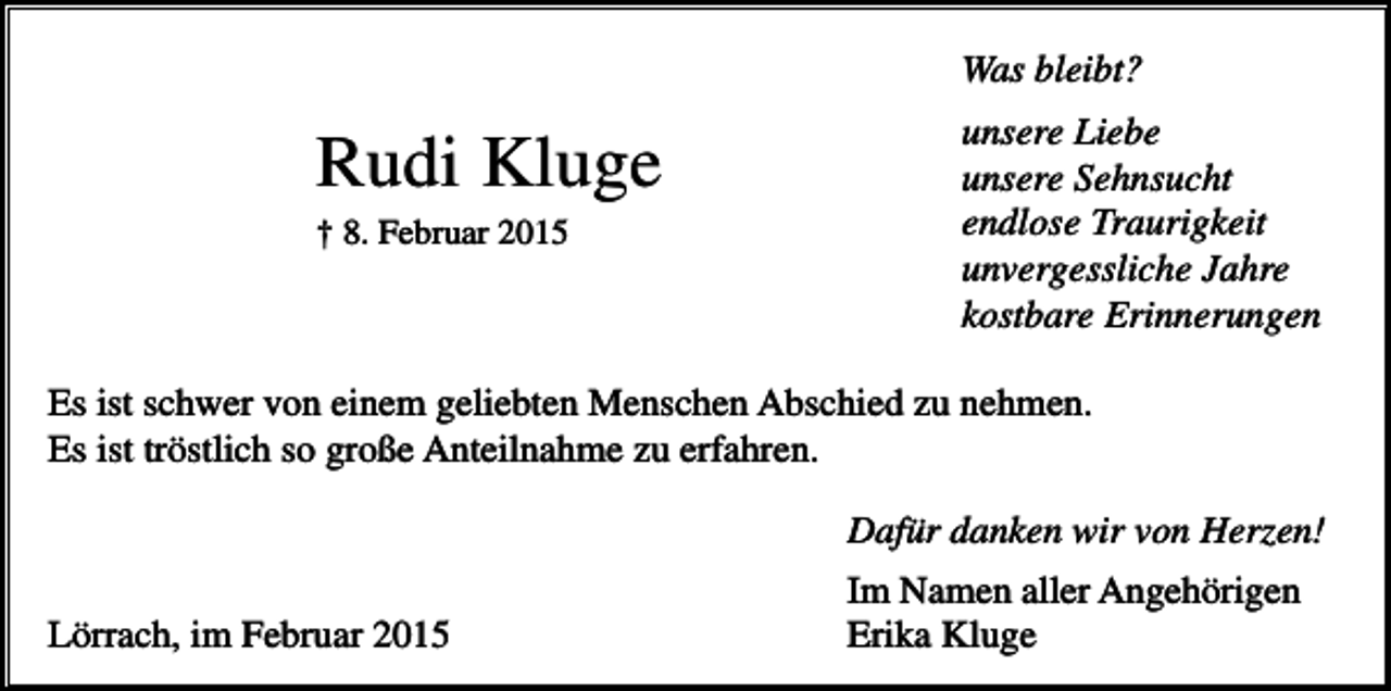 <p>Was bleibt?</p><p>Rudi Kluge<br />† 8. Februar 2015</p><p>unsere Liebe<br />unsere Sehnsucht<br />endlose Traurigkeit<br />unvergessliche Jahre<br />kostbare Erinnerungen</p><p>Es ist schwer von einem geliebten Menschen Abschied zu nehmen.<br />Es ist tröstlich so große Anteilnahme zu erfahren.<br />Dafür danken wir von Herzen!<br />Lörrach, im Februar 2015</p><p>Im Namen aller Angehörigen<br />Erika Kluge</p>