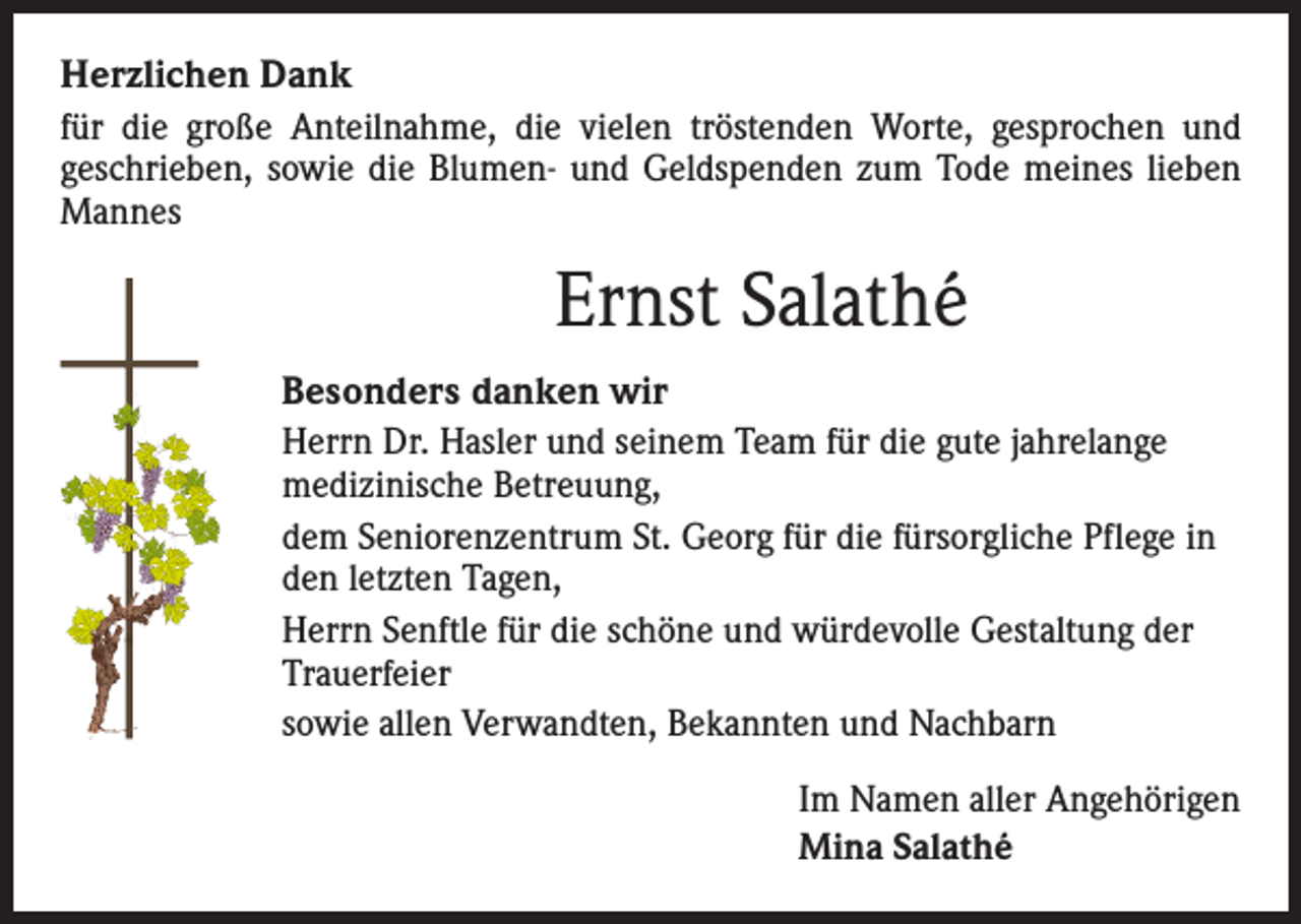 <p>Herzlichen Dank<br />für die große Anteilnahme, die vielen tröstenden Worte, ­gesprochen und<br />­geschrieben, sowie die Blumen- und Geldspenden zum Tode meines lieben<br />Mannes</p><p>Ernst Salathé<br />Besonders danken wir<br />Herrn Dr. Hasler und seinem Team für die gute jahrelange<br />medizinische Betreuung,<br />dem Seniorenzentrum St. Georg für die fürsorgliche Pflege in<br />den letzten Tagen,<br />Herrn Senftle für die schöne und würdevolle Gestaltung der<br />Trauerfeier<br />sowie allen Verwandten, Bekannten und Nachbarn<br />Im Namen aller Angehörigen<br />Mina Salathé</p>