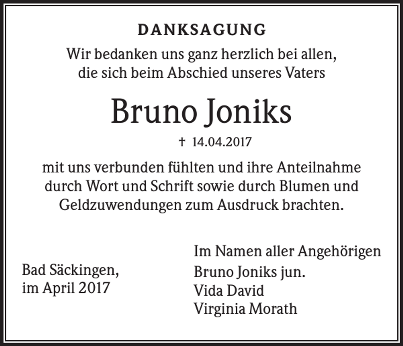 <p>D ANKS AG U NG<br />Wir bedanken uns ganz herzlich bei allen,<br />die sich beim Abschied unseres Vaters</p><p>Bruno Joniks<br />† 14.04.2017</p><p>mit uns verbunden fühlten und ihre Anteilnahme<br />durch Wort und Schrift sowie durch Blumen und<br />Geldzuwendungen zum Ausdruck brachten.</p><p>Bad Säckingen,<br />im April 2017</p><p>Im Namen aller Angehörigen<br />Bruno Joniks jun.<br />Vida David<br />Virginia Morath</p>