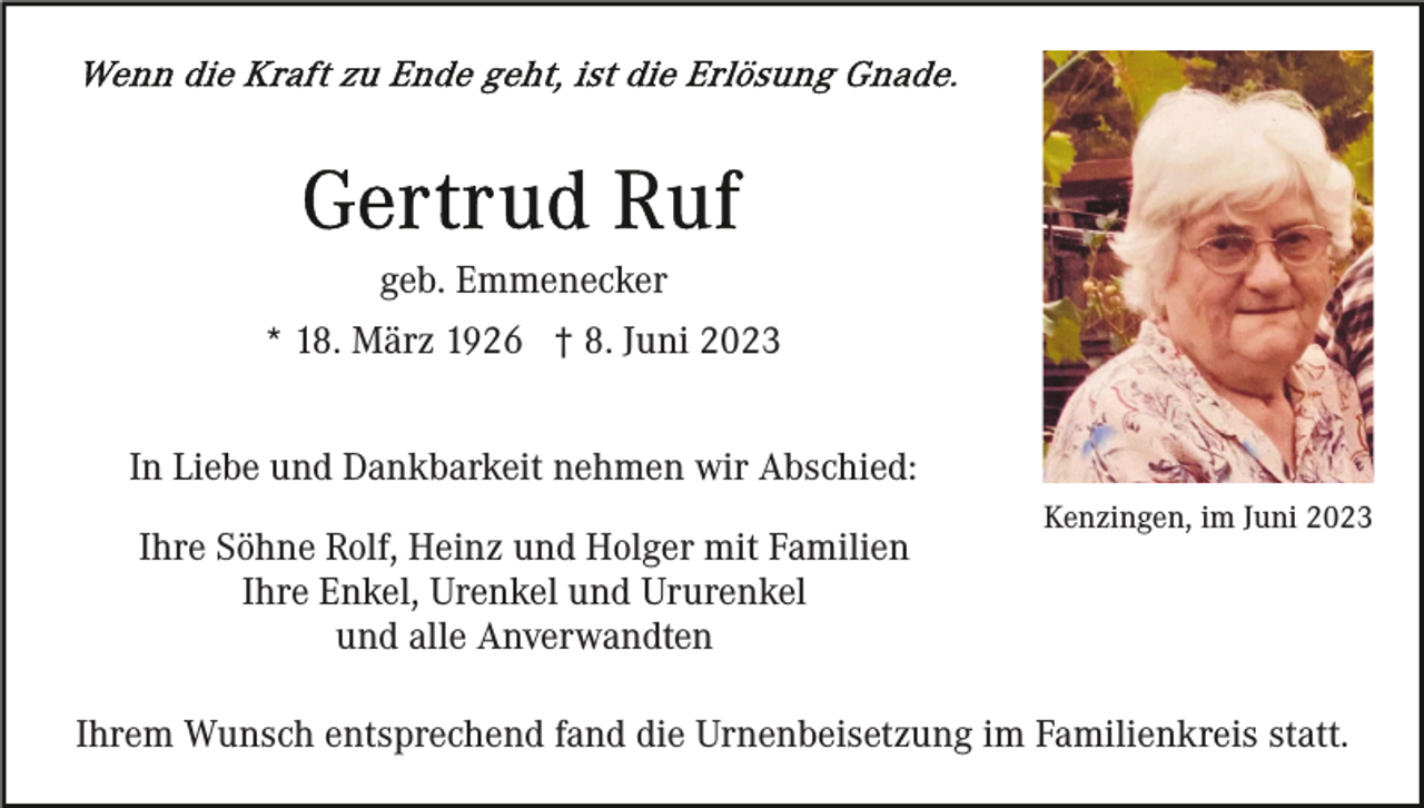 <p>geb. Emmenecker<br />* 18. März 1926 † 8. Juni 2023<br />In Liebe und Dankbarkeit nehmen wir Abschied:<br />Ihre Söhne Rolf, Heinz und Holger mit Familien<br />Ihre Enkel, Urenkel und Ururenkel<br />und alle Anverwandten</p><p>Kenzingen, im Juni 2023</p><p>Ihrem Wunsch entsprechend fand die Urnenbeisetzung im Familienkreis statt.</p>