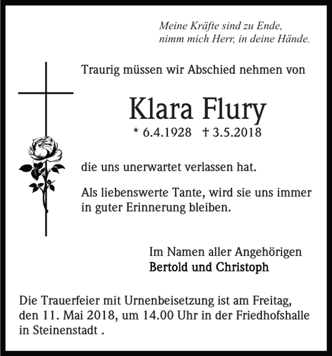 <p>MMeine<br />ei n e Kr<br />äft e sisind<br />n d z zu<br />u EEnde,<br />n d e,<br />Kräfte<br />nimm<br />ni<br />m m mich<br />mi c h Herr,<br />H err, iin<br />n ddeine<br />ei n e Hände.<br />H ä n d e.</p><p>Tr<br />a uri g müssen<br />m üss e n wir<br />wir Abschied<br />A bs c hi e d nehmen<br />n e h m e n von<br />von<br />Traurig</p><p>Klara<br />Kl<br />ar a FlFlury<br />ur y<br />* 6.4.1928<br />6. 4. 1 9 2 8 †<br />† 3.5.2018<br />3. 5. 2 0 1 8<br />*</p><p>di<br />e uns<br />u ns unerwartet<br />u n er w art et vverlassen<br />erl a ss e n hat.<br />h at.<br />die<br />Als<br />e b e ns w ert e TTante,<br />a nt e, wird<br />wir d sisie<br />e uuns<br />ns i immer<br />m m er<br />Alsliliebenswerte<br />iinn guter<br />g ut er Erinnerung<br />Eri n n er u n g bleiben.<br />bl eib e n.<br />Im<br />I m Namen<br />N a m e n aller<br />all er Angehörigen<br />A n g e h öri g e n<br />Die<br />Di<br />e Tr<br />Trauerfeier<br />a u erf ei er mit<br />mit Ur<br />Urnenbeisetzung<br />n e n b eis et z u n g ist<br />ist aam<br />m Fr<br />Freitag,<br />eit a g,<br />dden<br />e n 11.<br />. Mai<br />M ai 2018,<br />2 0 1 8, um<br />u m 14.00<br />1 4. Uhr<br />U hr iin<br />n dder<br />er Fri<br />e d h o fs h all e<br />Friedhofshalle<br />iinn Steinenstadt<br />St ei n e nst a dt ..</p>
