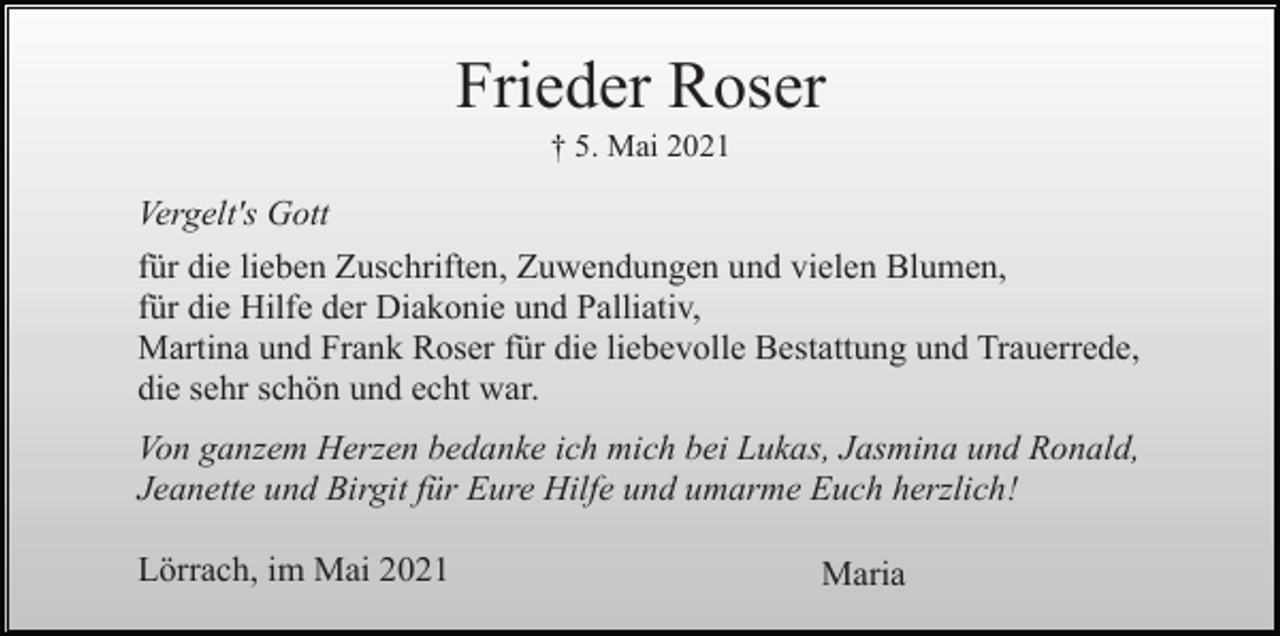 <p>Frieder Roser<br />† 5. Mai 2021</p><p>Vergelt's Gott<br />für die lieben Zuschriften, Zuwendungen und vielen Blumen,<br />für die Hilfe der Diakonie und Palliativ,<br />Martina und Frank Roser für die liebevolle Bestattung und Trauerrede,<br />die sehr schön und echt war.<br />Von ganzem Herzen bedanke ich mich bei Lukas, Jasmina und Ronald,<br />Jeanette und Birgit für Eure Hilfe und umarme Euch herzlich!<br />Lörrach, im Mai 2021</p><p>Maria</p>