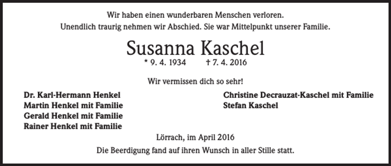 <p>Wir haben einen wunderbaren Menschen verloren.<br />Unendlich traurig nehmen wir Abschied. Sie war Mittelpunkt unserer Familie.</p><p>Susanna<br />Kaschel<br />* 9. 4. 1934<br />† 7. 4. 2016<br />Wir vermissen dich so sehr!</p><p>Dr. Karl-Hermann Henkel<br />Martin Henkel mit Familie<br />Gerald Henkel mit Familie<br />Rainer Henkel mit Familie</p><p>Christine Decrauzat-Kaschel mit Familie<br />Stefan Kaschel<br />Lörrach, im April 2016</p><p>Die Beerdigung fand auf ihren Wunsch in aller Stille statt.</p>