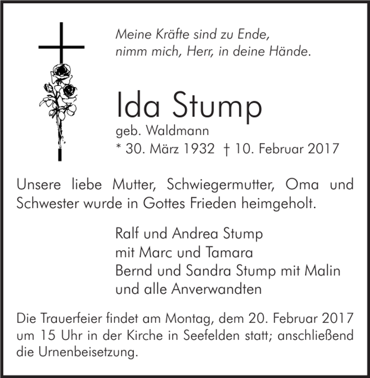 <p>Meine Kräfte sind zu Ende,<br />nimm mich, Herr, in deine Hände.</p><p>Ida Stump</p><p>geb. Waldmann<br />* 30. März 1932 † 10. Februar 2017</p><p>Unsere liebe Mutter, Schwiegermutter, Oma und<br />Schwester wurde in Gottes Frieden heimgeholt.<br />Ralf und Andrea Stump<br />mit Marc und Tamara<br />Bernd und Sandra Stump mit Malin<br />und alle Anverwandten<br />Die Trauerfeier findet am Montag, dem 20. Februar 2017<br />um 15 Uhr in der Kirche in Seefelden statt; anschließend<br />die Urnenbeisetzung.</p>