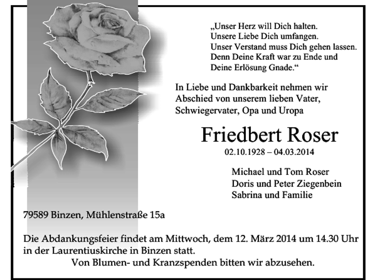 <p>„Unser Herz will Dich halten.<br />Unsere Liebe Dich umfangen.<br />Unser Verstand muss Dich gehen lassen.<br />Denn Deine Kraft war zu Ende und<br />Deine Erlösung Gnade.“</p><p>In Liebe und Dankbarkeit nehmen wir<br />Abschied von unserem lieben Vater,<br />Schwiegervater, Opa und Uropa</p><p>Friedbert Roser<br />02.10.1928 – 04.03.2014</p><p>Michael und Tom Roser<br />Doris und Peter Ziegenbein<br />Sabrina und Familie<br />79589 Binzen, Mühlenstraße 15a<br />Die Abdankungsfeier findet am Mittwoch, dem 12. März 2014 um 14.30 Uhr<br />in der Laurentiuskirche in Binzen statt.<br />Von Blumen- und Kranzspenden bitten wir abzusehen.</p>
