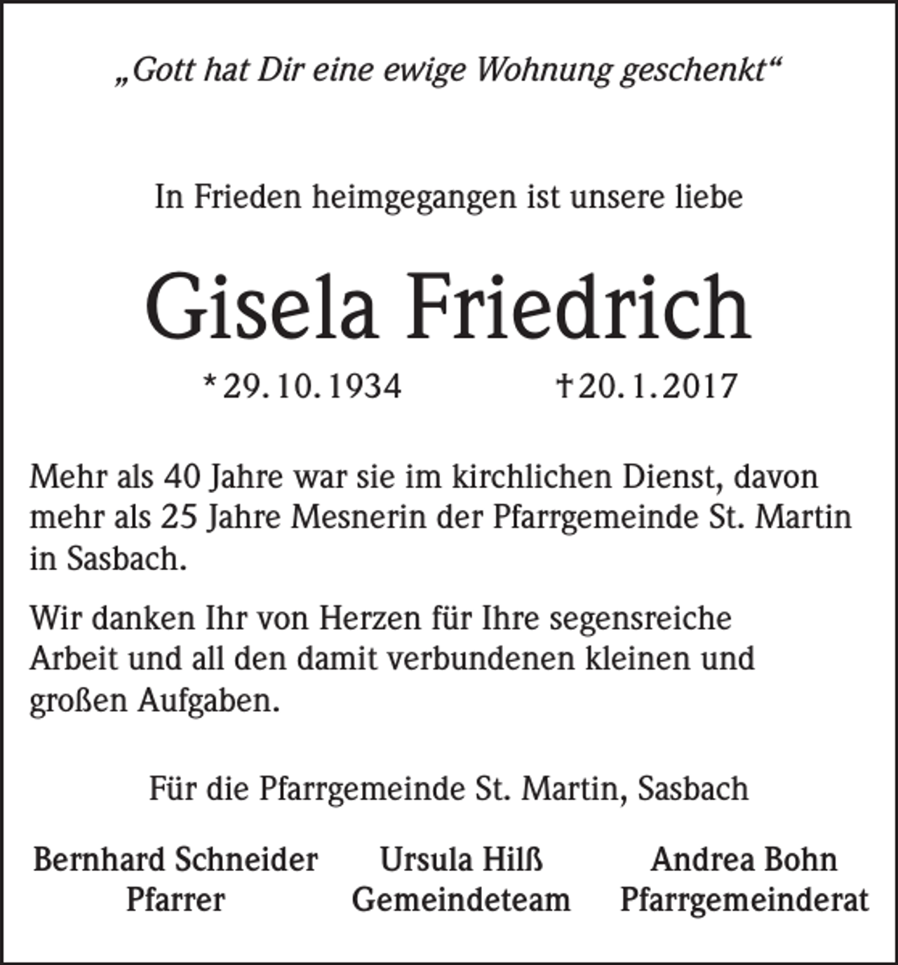 <p>„Gott hat Dir eine ewige Wohnung geschenkt“</p><p>In Frieden heimgegangen ist unsere liebe</p><p>Gisela Friedrich</p><p>* 29. 10. 1934</p><p>† 20. 1. 2017</p><p>Mehr als 40 Jahre war sie im kirchlichen Dienst, davon<br />mehr als 25 Jahre Mesnerin der Pfarrgemeinde St. Martin<br />in Sasbach.<br />Wir danken Ihr von Herzen für Ihre segensreiche<br />Arbeit und all den damit verbundenen kleinen und<br />großen Aufgaben.<br />Für die Pfarrgemeinde St. Martin, Sasbach<br />Bernhard Schneider<br />Ursula Hilß<br />Andrea Bohn<br />Pfarrer<br />Gemeindeteam Pfarrgemeinderat</p>