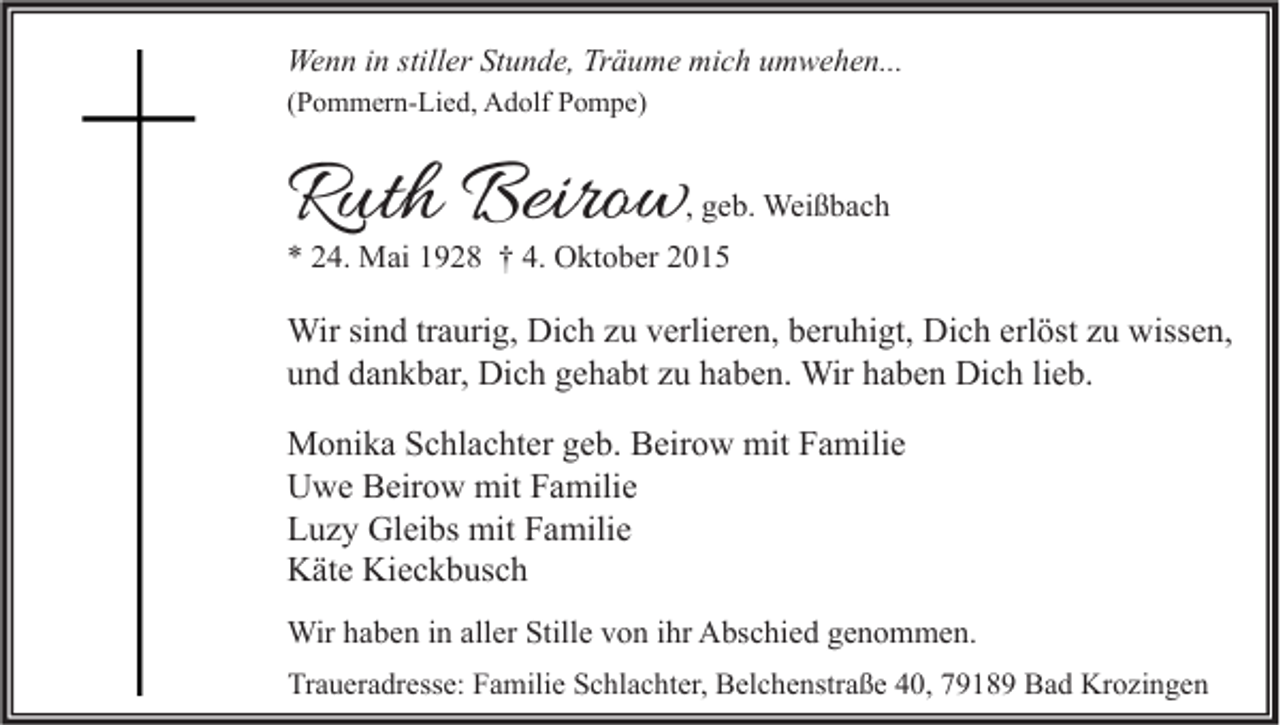 <p>Wenn in stiller Stunde, Träume mich umwehen...<br />(Pommern-Lied, Adolf Pompe)</p><p>Ruth Beirow</p><p>, geb. Weißbach</p><p>* 24. Mai 1928 † 4. Oktober 2015</p><p>Wir sind traurig, Dich zu verlieren, beruhigt, Dich erlöst zu wissen,<br />und dankbar, Dich gehabt zu haben. Wir haben Dich lieb.<br />Monika Schlachter geb. Beirow mit Familie<br />Uwe Beirow mit Familie<br />Luzy Gleibs mit Familie<br />Käte Kieckbusch<br />Wir haben in aller Stille von ihr Abschied genommen.<br />Traueradresse: Familie Schlachter, Belchenstraße 40, 79189 Bad Krozingen</p>