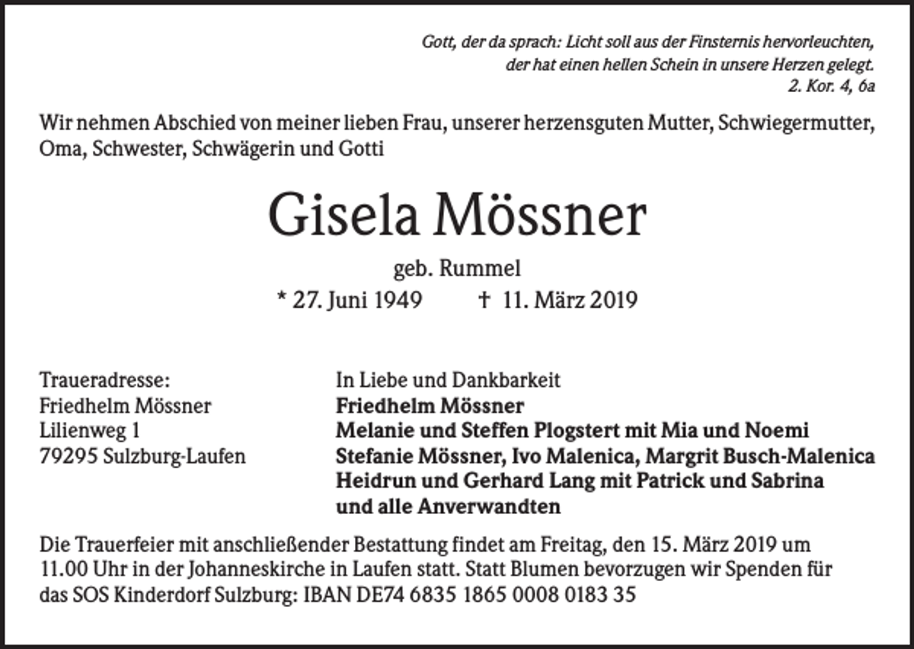 <p>Gott, der da sprach: Licht soll aus der Finsternis hervorleuchten,<br />der hat einen hellen Schein in unsere Herzen gelegt.<br />2. Kor. 4, 6a</p><p>Wir nehmen Abschied von meiner lieben Frau, unserer herzensguten Mutter, Schwiegermutter,<br />Oma, Schwester, Schwägerin und Gotti</p><p>Gisela Mössner<br />geb. Rummel<br />* 27. Juni 1949<br />† 11. März 2019<br />Traueradresse:<br />Friedhelm Mössner<br />Lilienweg 1<br />79295 Sulzburg-Laufen</p><p>In Liebe und Dankbarkeit<br />Friedhelm Mössner<br />Melanie und Steffen Plogstert mit Mia und Noemi<br />Stefanie Mössner, Ivo Malenica, Margrit Busch-Malenica<br />Heidrun und Gerhard Lang mit Patrick und Sabrina<br />und alle Anverwandten</p><p>Die Trauerfeier mit anschließender Bestattung findet am Freitag, den 15. März 2019 um<br />11.00 Uhr in der Johanneskirche in Laufen statt. Statt Blumen bevorzugen wir Spenden für<br />das SOS Kinderdorf Sulzburg: IBAN DE74 6835 1865 0008 0185</p>