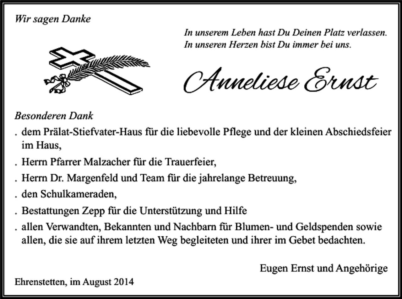 <p>Wir sagen Danke</p><p>In unserem Leben hast Du Deinen Platz verlassen.<br />In unseren Herzen bist Du immer bei uns.</p><p>Anneliese Ernst<br />Besonderen Dank<br />. dem Prälat-Stiefvater-Haus für die liebevolle Pflege und der kleinen Abschiedsfeier<br />im Haus,<br />. Herrn Pfarrer Malzacher für die Trauerfeier,<br />. Herrn Dr. Margenfeld und Team für die jahrelange Betreuung,<br />. den Schulkameraden,<br />. Bestattungen Zepp für die Unterstützung und Hilfe<br />. allen Verwandten, Bekannten und Nachbarn für Blumen- und Geldspenden sowie<br />allen, die sie auf ihrem letzten Weg begleiteten und ihrer im Gebet bedachten.<br />Eugen Ernst und Angehörige<br />Ehrenstetten, im August 2014</p>