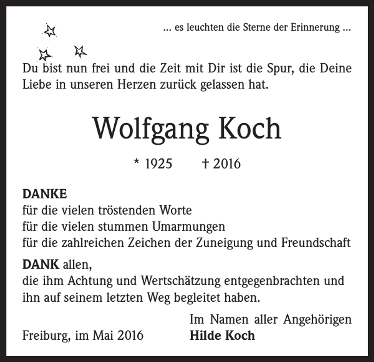<p>... es leuchten die Sterne der Erinnerung ...</p><p>Du bist nun frei und die Zeit mit Dir ist die Spur, die Deine<br />Liebe in unseren Herzen zurück gelassen hat.</p><p>Wolfgang Koch<br />* 1925 † 2016<br />DANKE<br />für die vielen tröstenden Worte<br />für die vielen stummen Umarmungen<br />für die zahlreichen Zeichen der Zuneigung und Freundschaft<br />DANK allen,<br />die ihm Achtung und Wertschätzung entgegenbrachten und<br />ihn auf seinem letzten Weg begleitet haben.</p><p>Freiburg, im Mai 2016</p><p>Im Namen aller Angehörigen<br />Hilde Koch</p>