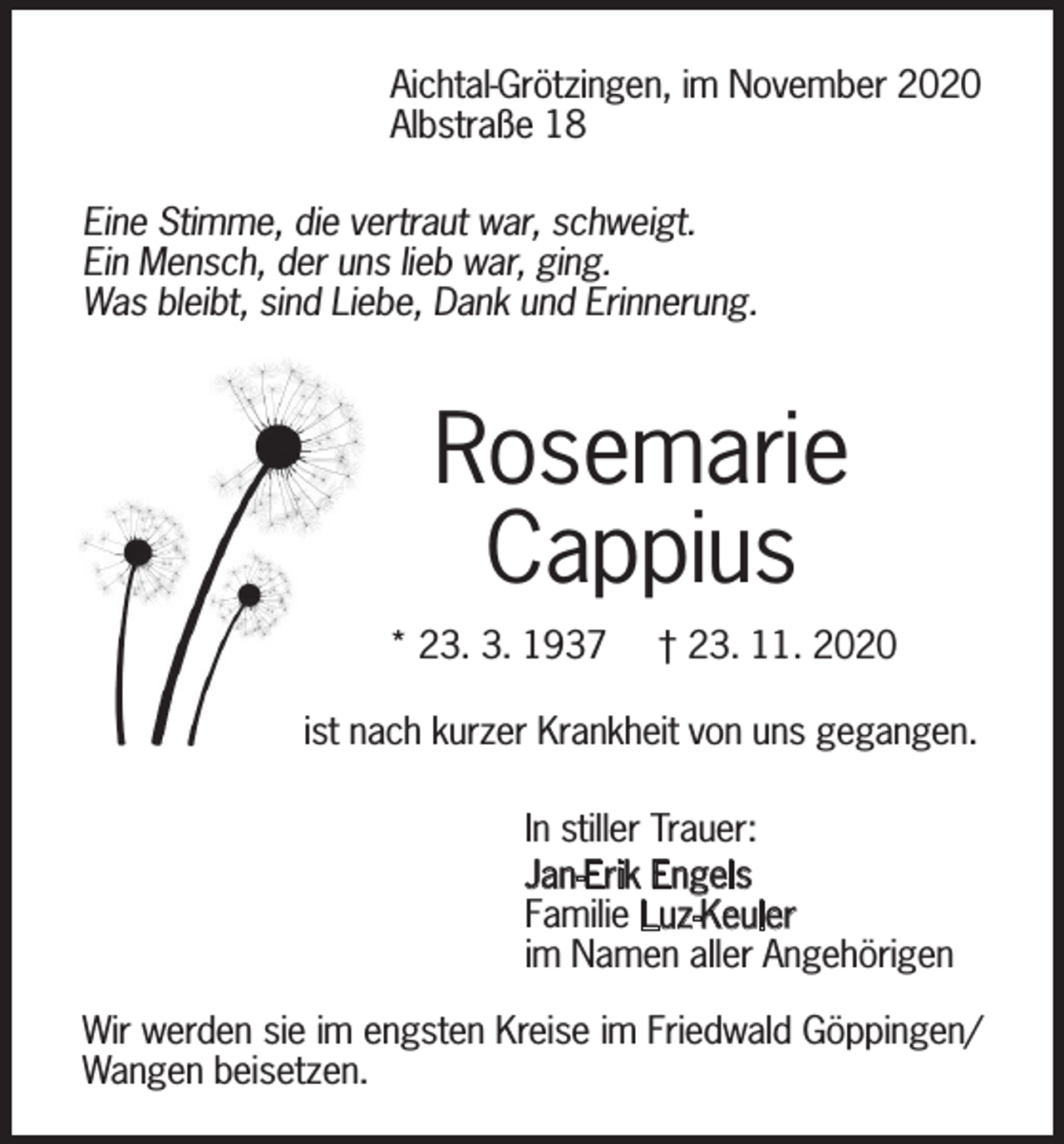 <p>Aichtal-Grötzingen, im November 2020<br />Albstraße 18<br />Eine Stimme, die vertraut war, schweigt.<br />Ein Mensch, der uns lieb war, ging.<br />Was bleibt, sind Liebe, Dank und Erinnerung.</p><p>Rosemarie<br />Cappius<br />* 23. 3. 1937</p><p>† 23. 11. 2020</p><p>ist nach kurzer Krankheit von uns gegangen.<br />In stiller Trauer:<br />Jan-Erik Engels<br />Familie Luz-Keuler<br />im Namen aller Angehörigen<br />Wir werden sie im engsten Kreise im Friedwald Göppingen/<br />Wangen beisetzen.</p>
