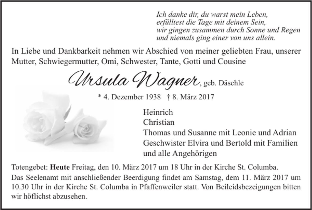 <p>Ich danke dir, du warst mein Leben,<br />erfülltest die Tage mit deinem Sein,<br />wir gingen zusammen durch Sonne und Regen<br />und niemals ging einer von uns allein.</p><p>In Liebe und Dankbarkeit nehmen wir Abschied von meiner geliebten Frau, unserer<br />Mutter, Schwiegermutter, Omi, Schwester, Tante, Gotti und Cousine</p><p>Ursula Wagner</p><p>, geb. Däschle</p><p>* 4. Dezember 1938 † 8. März 2017</p><p>Heinrich<br />Christian<br />Thomas und Susanne mit Leonie und Adrian<br />Geschwister Elvira und Bertold mit Familien<br />und alle Angehörigen<br />Totengebet: Heute Freitag, den 10. März 2017 um 18 Uhr in der Kirche St. Columba.<br />Das Seelenamt mit anschließender Beerdigung findet am Samstag, dem 11. März 2017 um<br />10.30 Uhr in der Kirche St. Columba in Pfaffenweiler statt. Von Beileidsbezeigungen bitten<br />wir höflichst abzusehen.</p>