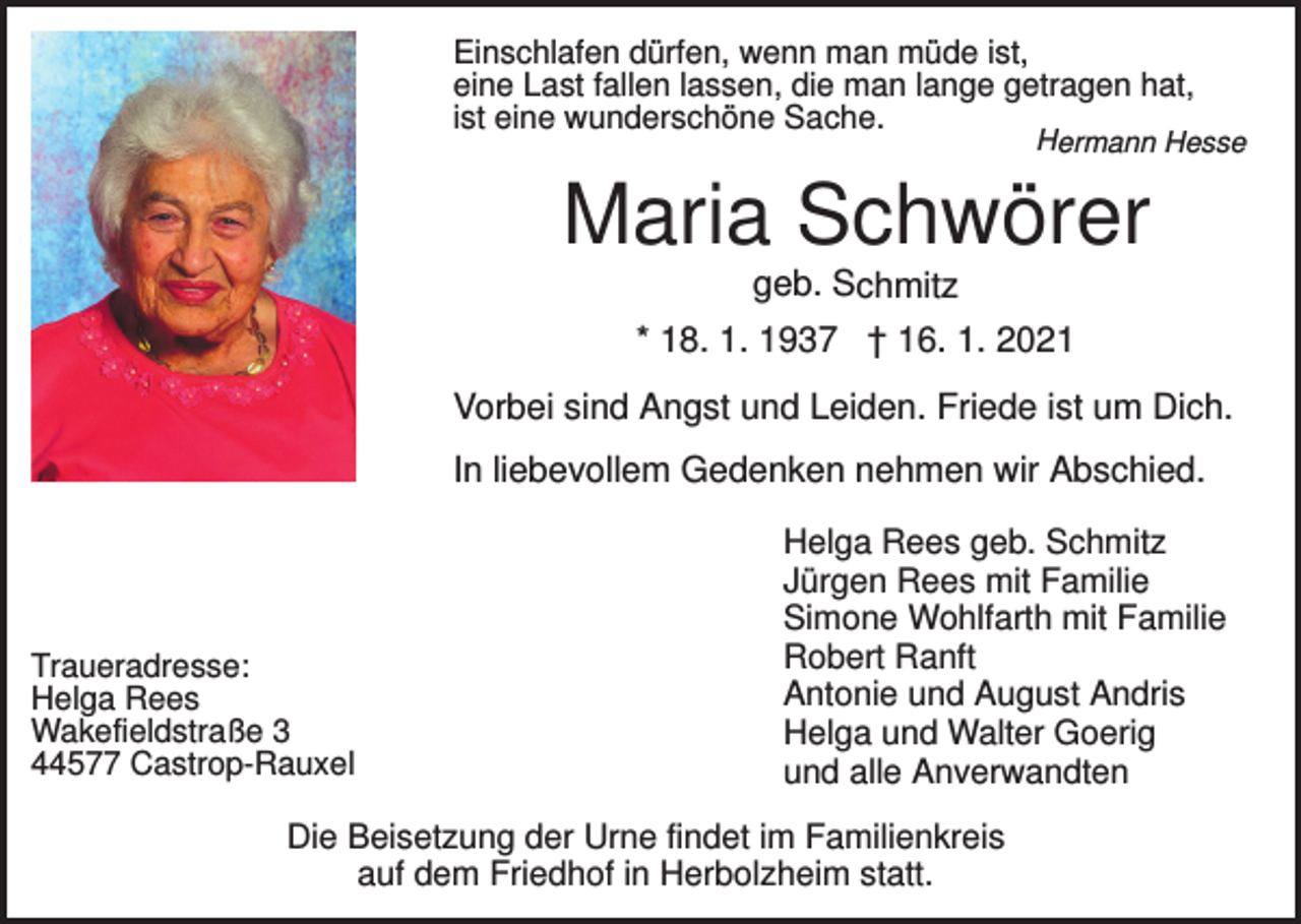 <p>Einschlafen dürfen, wenn man müde ist,<br />eine Last fallen lassen, die man lange getragen hat,<br />ist eine wunderschöne Sache.</p><p>Hermann Hesse</p><p>Maria Schwörer<br />geb. Schmitz<br />* 18. 1. 1937 † 16. 1. 2021</p><p>Vorbei sind Angst und Leiden. Friede ist um Dich.<br />In liebevollem Gedenken nehmen wir Abschied.</p><p>Traueradresse:<br />Helga Rees<br />Wakefieldstraße 3<br />44577 Castrop-Rauxel</p><p>Helga Rees geb. Schmitz<br />Jürgen Rees mit Familie<br />Simone Wohlfarth mit Familie<br />Robert Ranft<br />Antonie und August Andris<br />Helga und Walter Goerig<br />und alle Anverwandten</p><p>Die Beisetzung der Urne findet im Familienkreis<br />auf dem Friedhof in Herbolzheim statt.</p>