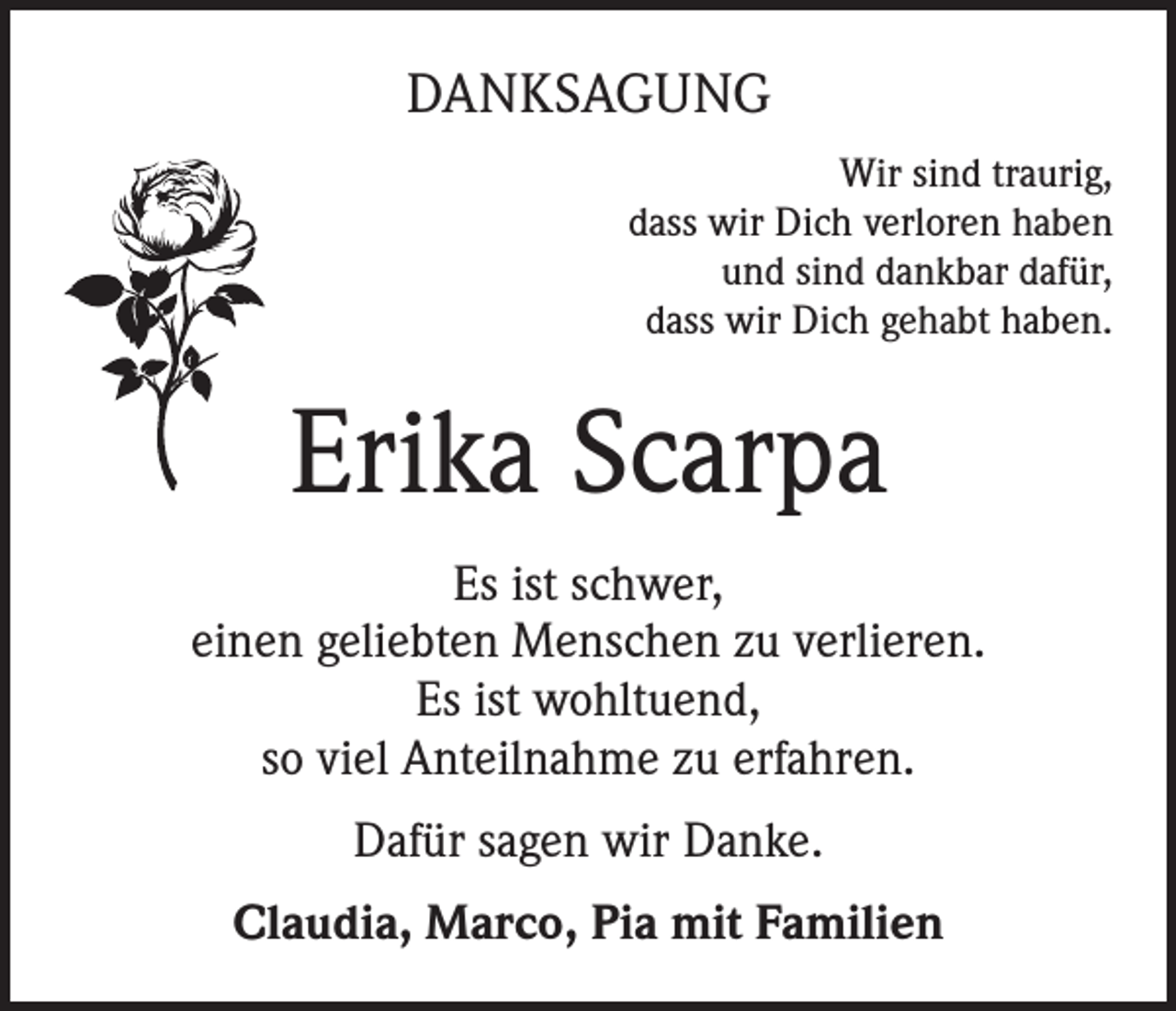 <p>DANKSAGUNG<br />Wir sind traurig,<br />dass wir Dich verloren haben<br />und sind dankbar dafür,<br />dass wir Dich gehabt haben.</p><p>Erika Scarpa<br />Es ist schwer,<br />einen geliebten Menschen zu verlieren.<br />Es ist wohltuend,<br />so viel Anteilnahme zu erfahren.<br />Dafür sagen wir Danke.<br />Claudia, Marco, Pia mit Familien</p>