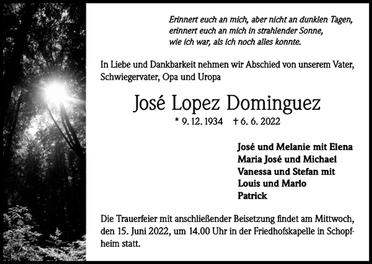 <p>Erinnert euch an mich, aber nicht an dunklen Tagen,<br />erinnert euch an mich in strahlender Sonne,<br />wie ich war, als ich noch alles konnte.</p><p>In Liebe und Dankbarkeit nehmen wir Abschied von unserem Vater,<br />Schwiegervater, Opa und Uropa</p><p>José Lopez Dominguez<br />* 9. 12. 1934</p><p>† 6. 6. 2022<br />José und Melanie mit Elena<br />Maria José und Michael<br />Vanessa und Stefan mit<br />Louis und Marlo<br />Patrick</p><p>Die Trauerfeier mit anschließender Beisetzung findet am Mittwoch,<br />den 15. Juni 2022, um 14.00 Uhr in der Friedhofskapelle in Schopfheim statt.</p>