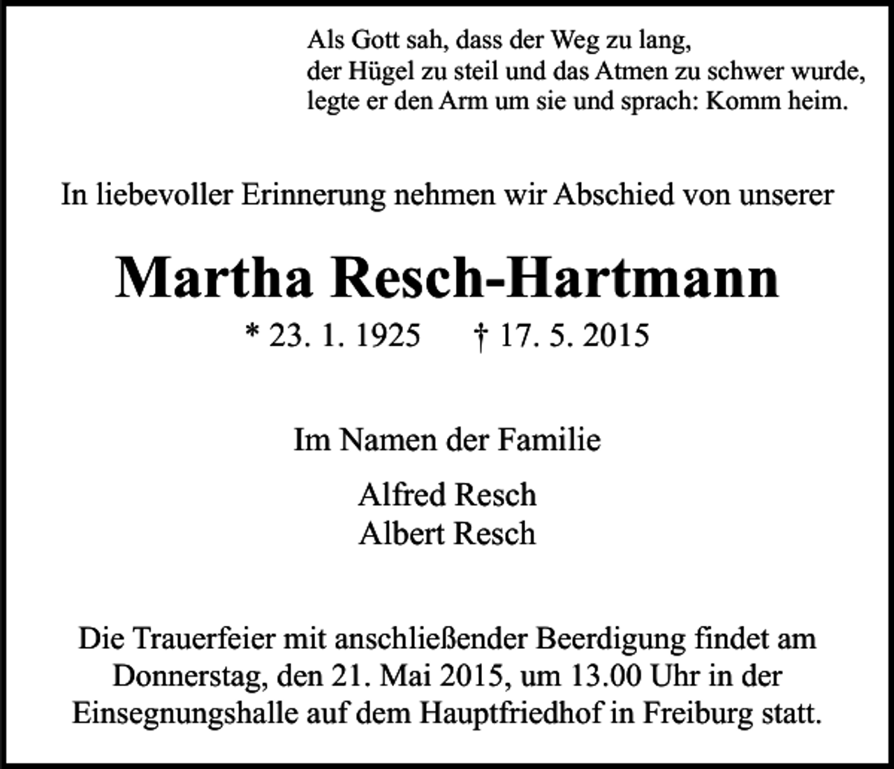 <p>Als Gott sah, dass der Weg zu lang,<br />der Hügel zu steil und das Atmen zu schwer wurde,<br />legte er den Arm um sie und sprach: Komm heim.</p><p>In liebevoller Erinnerung nehmen wir Abschied von unserer</p><p>Martha Resch-Hartmann<br />* 23. 1. 1925</p><p>† 17. 5. 2015</p><p>Im Namen der Familie<br />Alfred Resch<br />Albert Resch<br />Die Trauerfeier mit anschließender Beerdigung findet am<br />Donnerstag, den 21. Mai 2015, um 13.00 Uhr in der<br />Einsegnungshalle auf dem Hauptfriedhof in Freiburg statt.</p>