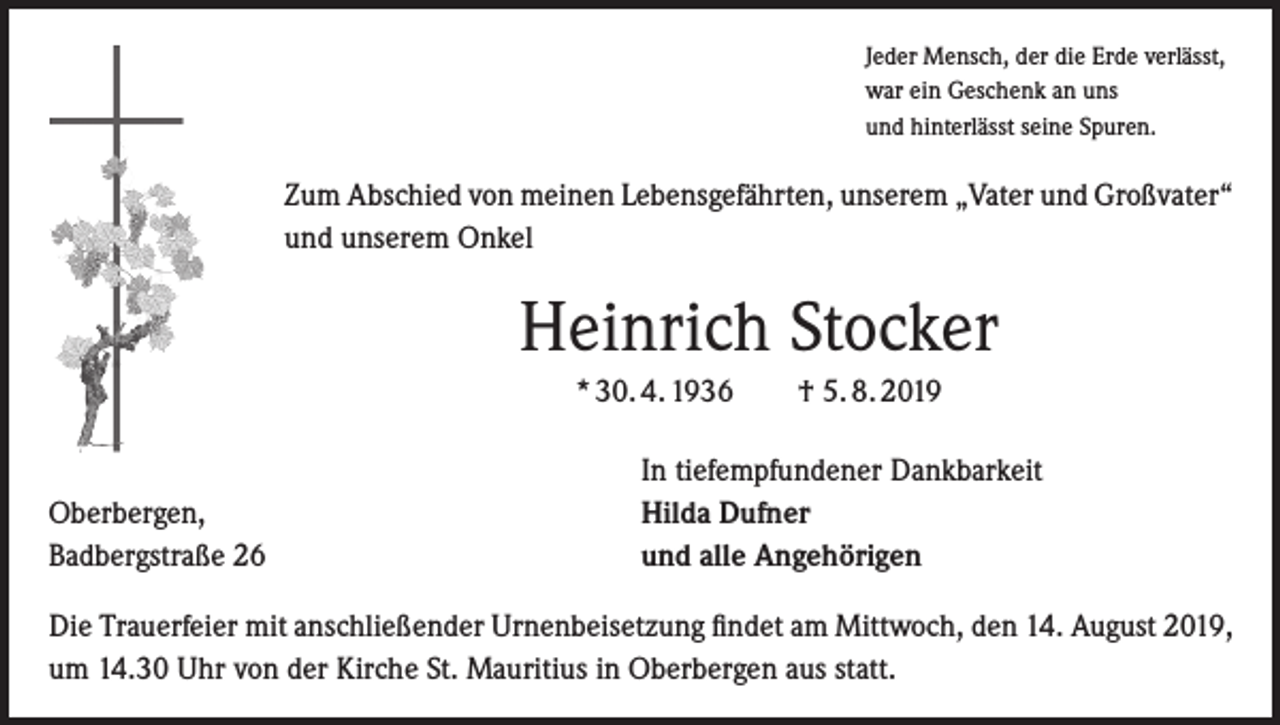 <p>Jeder Mensch, der die Erde verlässt,<br />war ein Geschenk an uns<br />und hinterlässt seine Spuren.</p><p>Zum Abschied von meinen Lebensgefährten, unserem „Vater und Großvater“<br />und unserem Onkel</p><p>Heinrich Stocker<br />* 30. 4. 1936 † 5. 8. 2019</p><p>Oberbergen,<br />Badbergstraße 26</p><p>In tiefempfundener Dankbarkeit<br />Hilda Dufner<br />und alle Angehörigen</p><p>Die Trauerfeier mit anschließender Urnenbeisetzung findet am Mittwoch, den 14. August 2019,<br />um 14.30 Uhr von der Kirche St. Mauritius in Oberbergen aus statt.</p>
