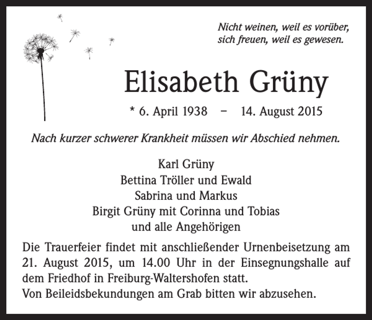 <p>Nicht weinen, weil es vorüber,<br />sich freuen, weil es gewesen.</p><p>Elisabeth Grüny<br />* 6. April 1938 – 14. August 2015<br />Nach kurzer schwerer Krankheit müssen wir Abschied nehmen.</p><p>Karl Grüny<br />Bettina Tröller und Ewald<br />Sabrina und Markus<br />Birgit Grüny mit Corinna und Tobias<br />und alle Angehörigen<br />Die Trauerfeier findet mit anschließender Urnenbeisetzung am<br />21. August 2015, um 14.00 Uhr in der Einsegnungshalle auf<br />dem Friedhof in Freiburg-Waltershofen statt.<br />Von Beileidsbekundungen am Grab bitten wir abzusehen.</p>