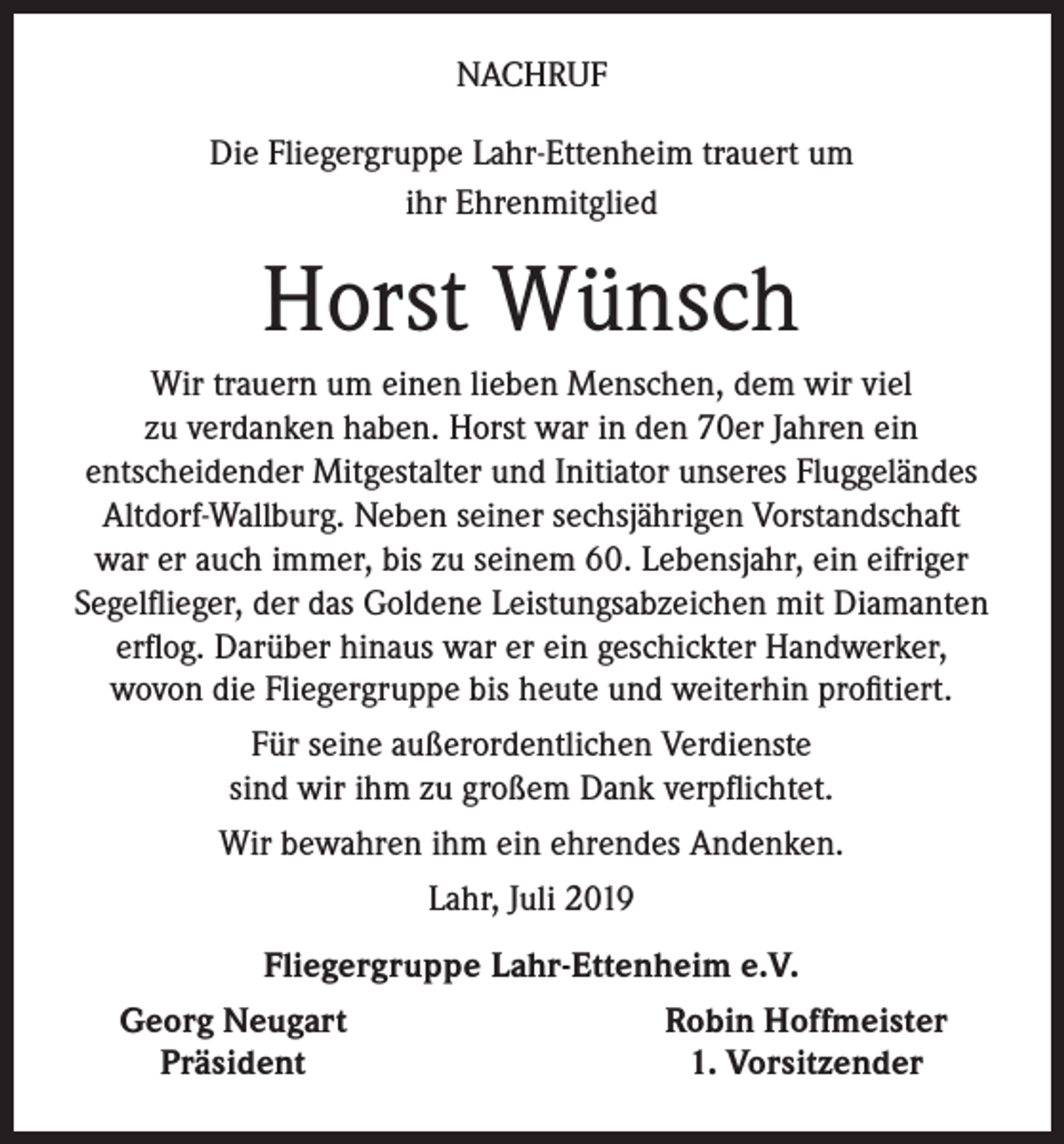 <p>NACHRUF<br />Die Fliegergruppe Lahr-Ettenheim trauert um<br />ihr Ehrenmitglied</p><p>Horst Wünsch<br />Wir trauern um einen lieben Menschen, dem wir viel<br />zu verdanken haben. Horst war in den 70er Jahren ein<br />entscheidender Mitgestalter und Initiator unseres Fluggeländes<br />Altdorf-Wallburg. Neben seiner sechsjährigen Vorstandschaft<br />war er auch immer, bis zu seinem 60. Lebensjahr, ein eifriger<br />Segelflieger, der das Goldene Leistungsabzeichen mit Diamanten<br />erflog. Darüber hinaus war er ein geschickter Handwerker,<br />wovon die Fliegergruppe bis heute und weiterhin profitiert.<br />Für seine außerordentlichen Verdienste<br />sind wir ihm zu großem Dank verpflichtet.<br />Wir bewahren ihm ein ehrendes Andenken.<br />Lahr, Juli 2019<br />Fliegergruppe Lahr-Ettenheim e.V.</p><p>Georg Neugart<br />Präsident</p><p>Robin Hoffmeister<br />1. Vorsitzender</p>