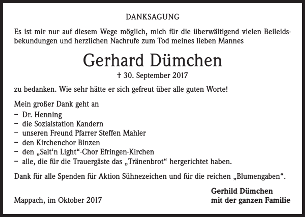 <p>DANKSAGUNG<br />Es ist mir nur auf diesem Wege möglich, mich für die überwältigend vielen Beileids­<br />bekundungen und herzlichen Nachrufe zum Tod meines lieben Mannes</p><p>Gerhard Dümchen<br />† 30. September 2017</p><p>zu bedanken. Wie sehr hätte er sich gefreut über alle guten Worte!<br />Mein großer Dank geht an<br />– Dr. Henning<br />– die Sozialstation Kandern<br />– unseren Freund Pfarrer Steffen Mahler<br />– den Kirchenchor Binzen<br />– den „Salt‘n Light“-Chor Efringen-Kirchen<br />– alle, die für die Trauergäste das „Tränenbrot“ hergerichtet haben.<br />Dank für alle Spenden für Aktion Sühnezeichen und für die reichen „Blumengaben“.</p><p>Mappach, im Oktober 2017</p><p>Gerhild Dümchen<br />mit der ganzen Familie</p>