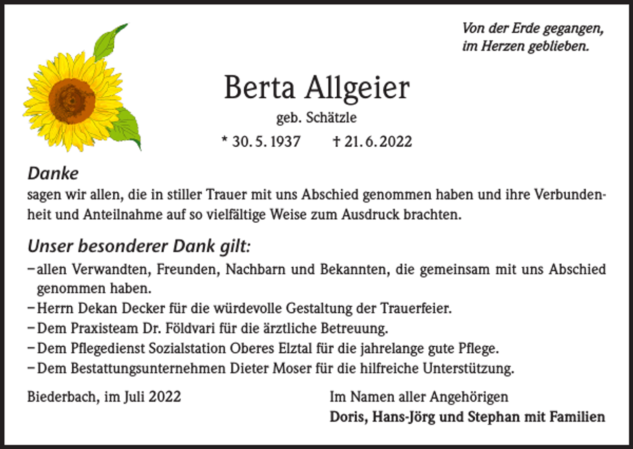 <p>Von der Erde gegangen,<br />im Herzen geblieben.</p><p>Berta Allgeier<br />geb. Schätzle<br />* 30. 5. 1937 † 21. 6. 2022</p><p>Danke<br />sagen wir allen, die in stiller Trauer mit uns Abschied genommen haben und ihre Verbundenheit und Anteilnahme auf so vielfältige Weise zum Ausdruck brachten.</p><p>Unser besonderer Dank gilt:<br />– allen Verwandten, Freunden, Nachbarn und Bekannten, die gemeinsam mit uns Abschied<br />genommen haben.<br />– Herrn Dekan Decker für die würdevolle Gestaltung der Trauerfeier.<br />– Dem Praxisteam Dr. Földvari für die ärztliche Betreuung.<br />– Dem Pflegedienst Sozialstation Oberes Elztal für die jahrelange gute Pflege.<br />– Dem Bestattungsunternehmen Dieter Moser für die hilfreiche Unterstützung.<br />Biederbach, im Juli 2022</p><p>Im Namen aller Angehörigen<br />Doris, Hans-Jörg und Stephan mit Familien</p>