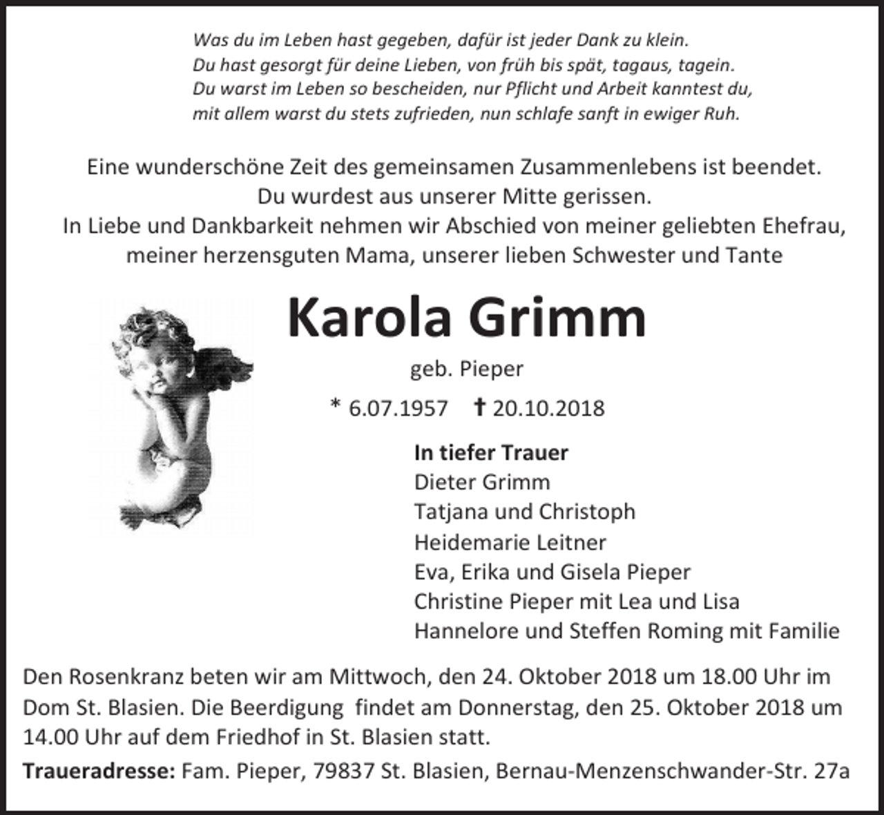 <p>Was du im Leben hast gegeben, dafür ist jeder Dank zu klein.<br />Du hast gesorgt für deine Lieben, von früh bis spät, tagaus, tagein.<br />Du warst im Leben so bescheiden, nur Pflicht und Arbeit kanntest du,<br />mit allem warst du stets zufrieden, nun schlafe sanft in ewiger Ruh.</p><p>Eine wunderschöne Zeit des gemeinsamen Zusammenlebens ist beendet.<br />Du wurdest aus unserer Mitte gerissen.<br />In Liebe und Dankbarkeit nehmen wir Abschied von meiner geliebten Ehefrau,<br />meiner herzensguten Mama, unserer lieben Schwester und Tante</p><p>Karola Grimm<br />geb. Pieper</p><p>* 6.07.1957 ✝ 20.10.2018<br />In tiefer Trauer<br />Dieter Grimm<br />Tatjana und Christoph<br />Heidemarie Leitner<br />Eva, Erika und Gisela Pieper<br />Christine Pieper mit Lea und Lisa<br />Hannelore und Steffen Roming mit Familie<br />Den Rosenkranz beten wir am Mittwoch, den 24. Oktober 2018 um 18.00 Uhr im<br />Dom St. Blasien. Die Beerdigung findet am Donnerstag, den 25. Oktober 2018 um<br />14.00 Uhr auf dem Friedhof in St. Blasien statt.<br />Traueradresse: Fam. Pieper, 79837 St. Blasien, Bernau-Menzenschwander-Str. 27a</p>