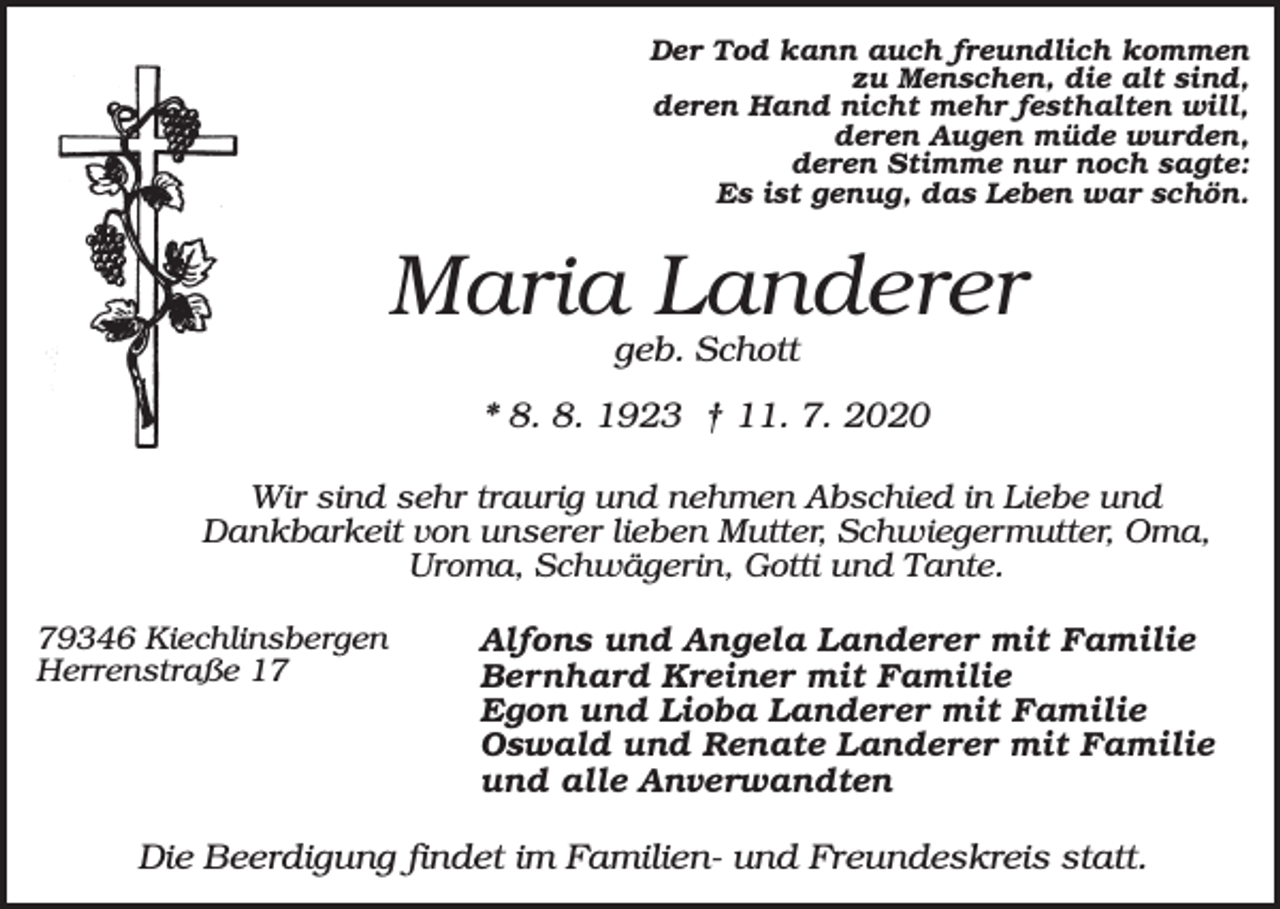 <p>Der Tod kann auch freundlich kommen<br />zu Menschen, die alt sind,<br />deren Hand nicht mehr festhalten will,<br />deren Augen müde wurden,<br />deren Stimme nur noch sagte:<br />Es ist genug, das Leben war schön.</p><p>Maria Landerer<br />geb. Schott<br />* 8. 8. 1923 † 11. 7. 2020<br />Wir sind sehr traurig und nehmen Abschied in Liebe und<br />Dankbarkeit von unserer lieben Mutter, Schwiegermutter, Oma,<br />Uroma, Schwägerin, Gotti und Tante.<br />79346 Kiechlinsbergen<br />Herrenstraße 17</p><p>Alfons und Angela Landerer mit Familie<br />Bernhard Kreiner mit Familie<br />Egon und Lioba Landerer mit Familie<br />Oswald und Renate Landerer mit Familie<br />und alle Anverwandten</p><p>Die Beerdigung findet im Familien- und Freundeskreis statt.</p>