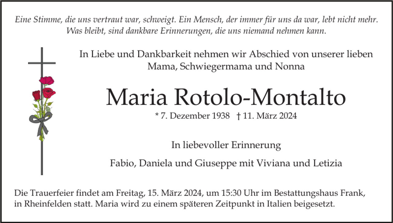 Eine Stimme, die uns vertraut war, schweigt. Ein Mensch, der immer für uns da war, lebt nicht mehr.
Was bleibt, sind dankbare Erinnerungen, die uns niemand nehmen kann.
In Liebe und Dankbarkeit nehmen wir Abschied von unserer lieben
Mama, Schwiegermama und Nonna
Maria Rotolo-Montalto
* 7. Dezember 1938 † 11. März 2024
In liebevoller Erinnerung
Fabio, Daniela und Giuseppe mit Viviana und Letizia
Die Trauerfeier findet am Freitag, 15. März 2024, um 15:30 Uhr im Bestattungshaus Frank,
in Rheinfelden statt. Maria wird zu einem späteren Zeitpunkt in Italien beigesetzt.