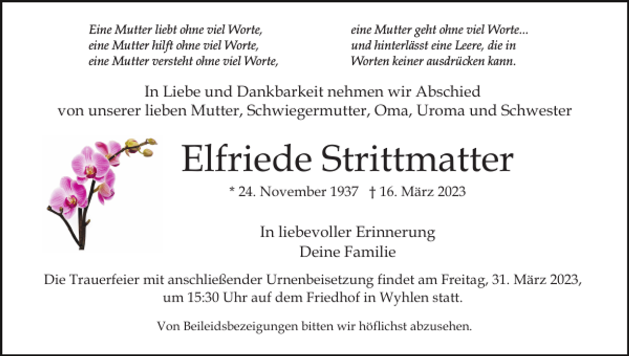 <p>Eine Mutter liebt ohne viel Worte,<br />eine Mutter hilft ohne viel Worte,<br />eine Mutter versteht ohne viel Worte,</p><p>eine Mutter geht ohne viel Worte...<br />und hinterlässt eine Leere, die in<br />Worten keiner ausdrücken kann.</p><p>In Liebe und Dankbarkeit nehmen wir Abschied<br />von unserer lieben Mutter, Schwiegermutter, Oma, Uroma und Schwester</p><p>Elfriede Strittmatter<br />* 24. November 1937 † 16. März 2023</p><p>In liebevoller Erinnerung<br />Deine Familie<br />Die Trauerfeier mit anschließender Urnenbeisetzung findet am Freitag, 31. März 2023,<br />um 15:30 Uhr auf dem Friedhof in Wyhlen statt.<br />Von Beileidsbezeigungen bitten wir höflichst abzusehen.</p>