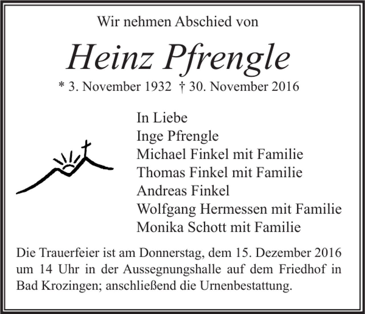 <p>Wir nehmen Abschied von</p><p>Heinz Pfrengle</p><p>* 3. November 1932 † 30. November 2016</p><p>In Liebe<br />Inge Pfrengle<br />Michael Finkel mit Familie<br />Thomas Finkel mit Familie<br />Andreas Finkel<br />Wolfgang Hermessen mit Familie<br />Monika Schott mit Familie<br />Die Trauerfeier ist am Donnerstag, dem 15. Dezember 2016<br />um 14 Uhr in der Aussegnungshalle auf dem Friedhof in<br />Bad Krozingen; anschließend die Urnenbestattung.</p>