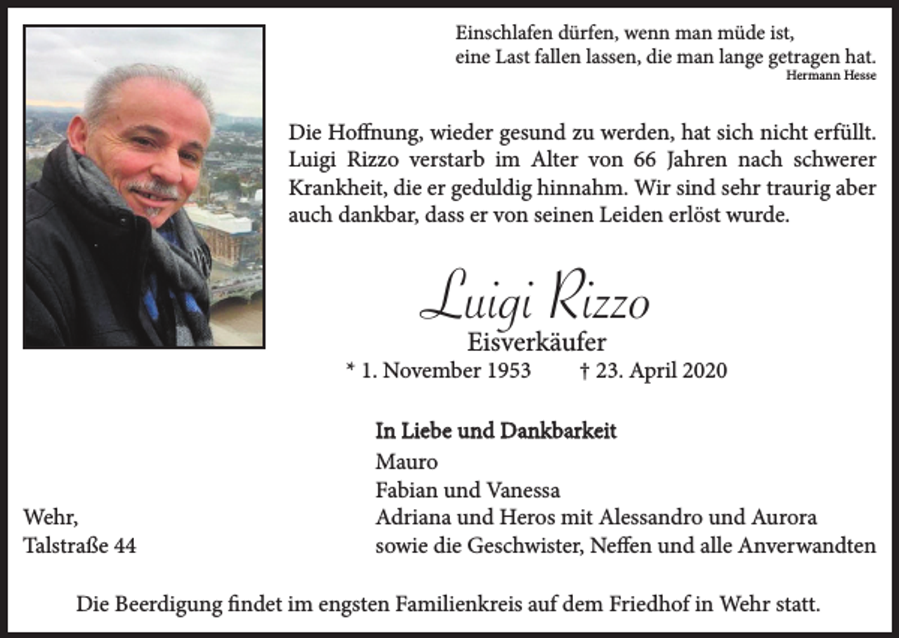 <p>Einschlafen dürfen, wenn man müde ist,<br />eine Last fallen lassen, die man lange getragen hat.</p><p>Hermann Hesse</p><p>Die Hoffnung, wieder gesund zu werden, hat sich nicht erfüllt.<br />Luigi Rizzo verstarb im Alter von 66 Jahren nach schwerer<br />Krankheit, die er geduldig hinnahm. Wir sind sehr traurig aber<br />auch dankbar, dass er von seinen Leiden erlöst wurde.</p><p>Luigi Rizzo<br />Eisverkäufer</p><p>* 1. November 1953</p><p>Wehr,<br />Talstraße 44</p><p>† 23. April 2020</p><p>In Liebe und Dankbarkeit<br />Mauro<br />Fabian und Vanessa<br />Adriana und Heros mit Alessandro und Aurora<br />sowie die Geschwister, Neffen und alle Anverwandten</p><p>Die Beerdigung findet im engsten Familienkreis auf dem Friedhof in Wehr statt.</p>