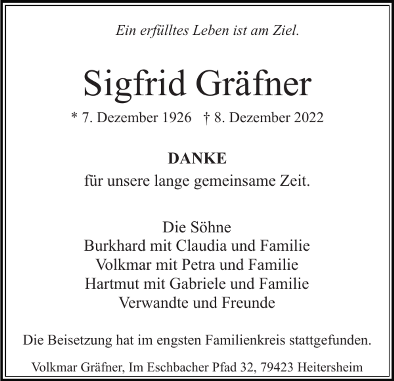 <p>Ein erfülltes Leben ist am Ziel.</p><p>Sigfrid Gräfner<br />* 7. Dezember 1926 † 8. Dezember 2022</p><p>DANKE<br />für unsere lange gemeinsame Zeit.<br />Die Söhne<br />Burkhard mit Claudia und Familie<br />Volkmar mit Petra und Familie<br />Hartmut mit Gabriele und Familie<br />Verwandte und Freunde<br />Die Beisetzung hat im engsten Familienkreis stattgefunden.<br />Volkmar Gräfner, Im Eschbacher Pfad 32, 79423 Heitersheim</p>