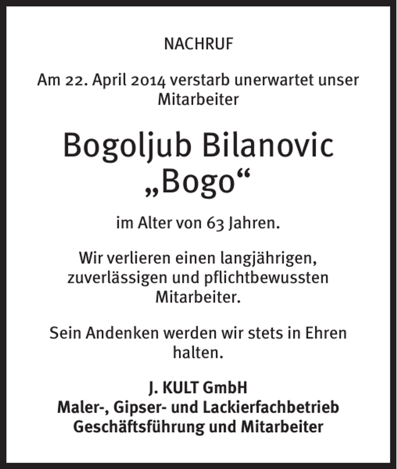<p>NACHRUF<br />Am 22. April 2014 verstarb unerwartet unser<br />Mitarbeiter</p><p>Bogoljub Bilanovic<br />„Bogo“<br />im Alter von 63 Jahren.<br />Wir verlieren einen langjährigen,<br />zuverlässigen und pflichtbewussten<br />Mitarbeiter.<br />Sein Andenken werden wir stets in Ehren<br />halten.<br />J. KULT GmbH<br />Maler-, Gipser- und Lackierfachbetrieb<br />Geschäftsführung und Mitarbeiter</p>