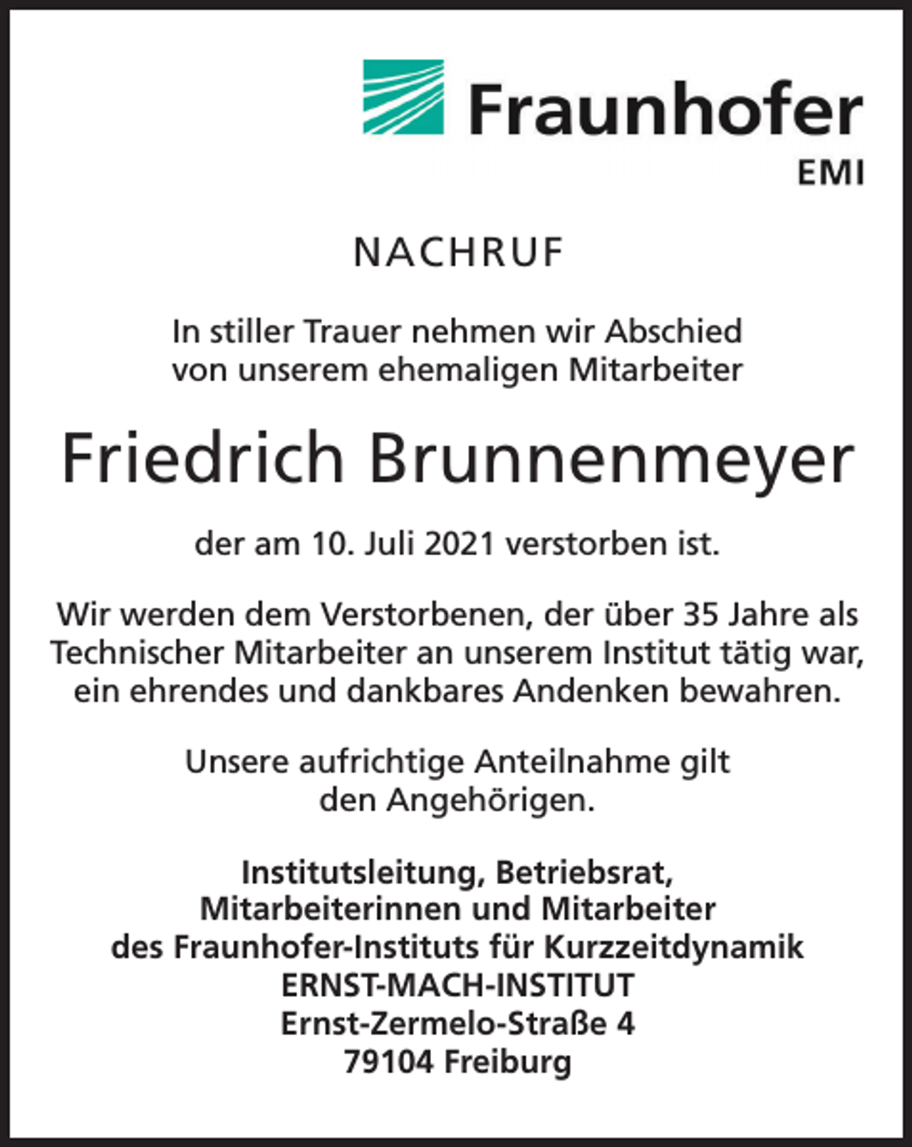 <p>NACHRUF<br />NACHRUF<br />In Trauer<br />stiller Trauer<br />wir Abschied<br />In stiller<br />nehmennehmen<br />wir Abschied<br />von unserem<br />von unserem<br />ehemaligen<br />Mitarbeiter<br />ehemaligen Mitarbeiter</p><p>Friedrich<br />FriedrichBrunnenmeyer<br />Brunnenmeyer<br />der am 10. Juli 2021 verstorben ist.</p><p>der am 10.Juli 2021 verstorben ist.</p><p>Wir werden dem Verstorbenen, der über 35 Jahre als<br />Technischer<br />an unserem<br />Institut<br />tätig<br />Wir werdenMitarbeiter<br />dem Verstorbenen,<br />der über<br />35 Jahre<br />alswar,<br />ein ehrendes<br />und dankbares<br />Andenken<br />bewahren.<br />Technischer<br />Mitarbeiter<br />an unserem<br />Institut tätig<br />war, ein</p><p>ehrendes<br />undaufrichtige<br />dankbares Andenken<br />bewahren.<br />Unsere<br />Anteilnahme<br />gilt<br />Angehörigen.<br />Unsere aufrichtigeden<br />Anteilnahme<br />gilt den Angehörigen.<br />Institutsleitung, Betriebsrat,<br />Institutsleitung, und<br />BetriMitarbeiter<br />ebsrat,<br />Mitarbeiterinnen<br />M<br />i<br />t<br />a<br />r<br />b<br />e<br />i<br />t<br />e<br />r<br />i<br />n<br />n<br />e<br />n<br />u<br />n<br />d<br />M<br />itarbeiter<br />des Fraunhofer-Instituts für Kurzzeitdynamik<br />des FraunhERNST-MACH-INSTITUT<br />ofer-Instituts für Kurzzeitdynamik<br />EErnst-Zermelo-Straße<br />RNST-MACH-INSTITUT4<br />Ernst79104<br />-ZermeFreiburg<br />lo-Straße 4</p><p>79104 Freiburg</p>
