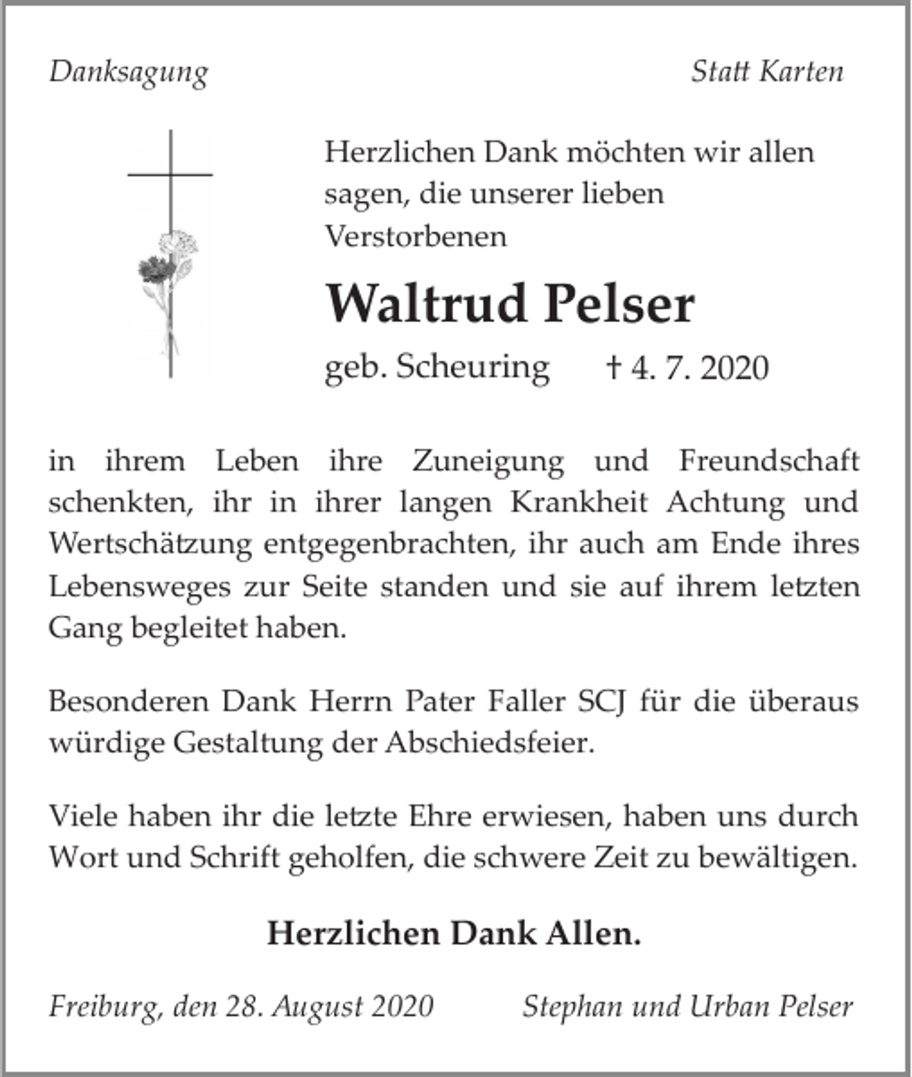 <p>Danksagung</p><p>Sta� Karten<br />Herzlichen Dank möchten wir allen<br />sagen, die unserer lieben<br />Verstorbenen</p><p>Waltrud Pelser<br />geb. Scheuring</p><p>† 4. 7. 2020</p><p>in ihrem Leben ihre Zuneigung und Freundschaft<br />schenkten, ihr in ihrer langen Krankheit Achtung und<br />Wertschä�ung entgegenbrachten, ihr auch am Ende ihres<br />Lebensweges zur Seite standen und sie auf ihrem le�ten<br />Gang begleitet haben.<br />Besonderen Dank Herrn Pater Faller SCJ für die überaus<br />würdige Gestaltung der Abschiedsfeier.<br />Viele haben ihr die le�te Ehre erwiesen, haben uns durch<br />Wort und Schrift geholfen, die schwere Zeit zu bewältigen.</p><p>Herzlichen Dank Allen.<br />Freiburg, den 28. August 2020</p><p>Stephan und Urban Pelser</p>