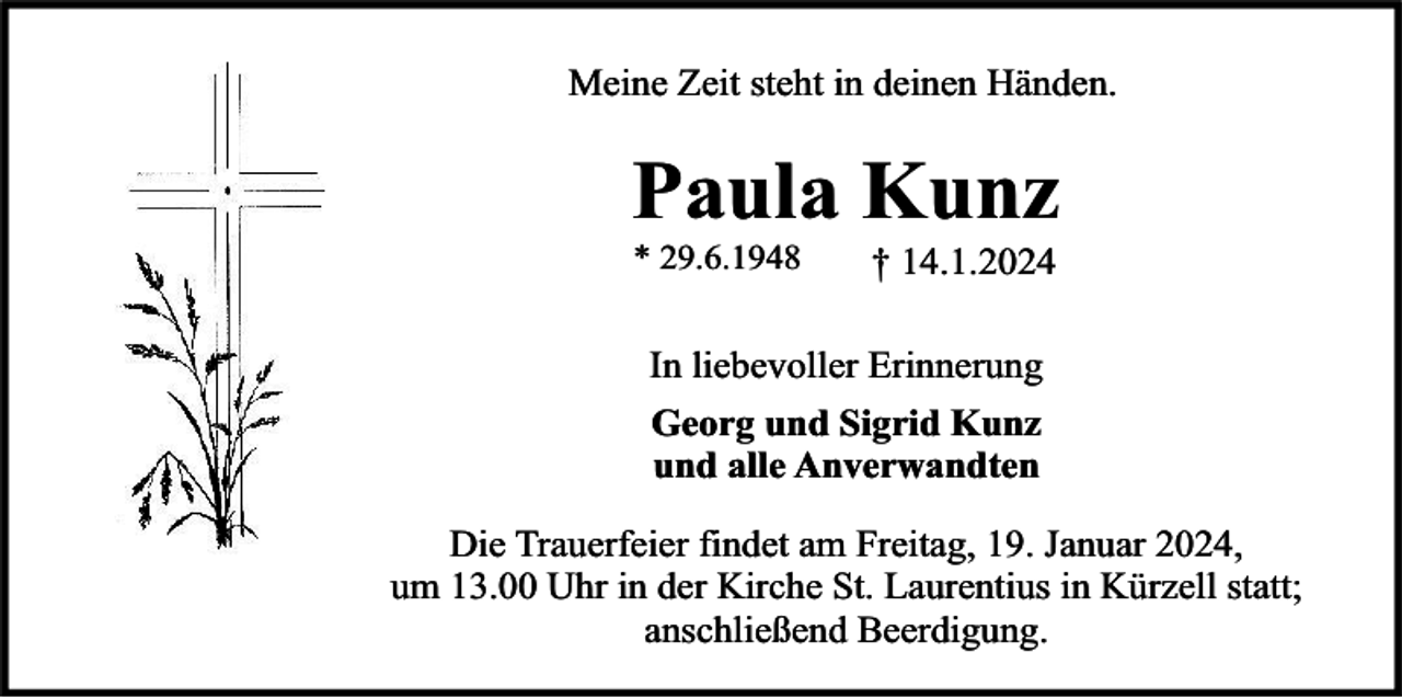 <p>Meine Zeit steht in deinen Händen.</p><p>Paula Kunz<br />* 29.6.1948</p><p>† 14.1.2024</p><p>In liebevoller Erinnerung<br />Georg und Sigrid Kunz<br />und alle Anverwandten<br />Die Trauerfeier findet am Freitag, 19. Januar 2024,<br />um 13.00 Uhr in der Kirche St. Laurentius in Kürzell statt;<br />anschließend Beerdigung.</p>