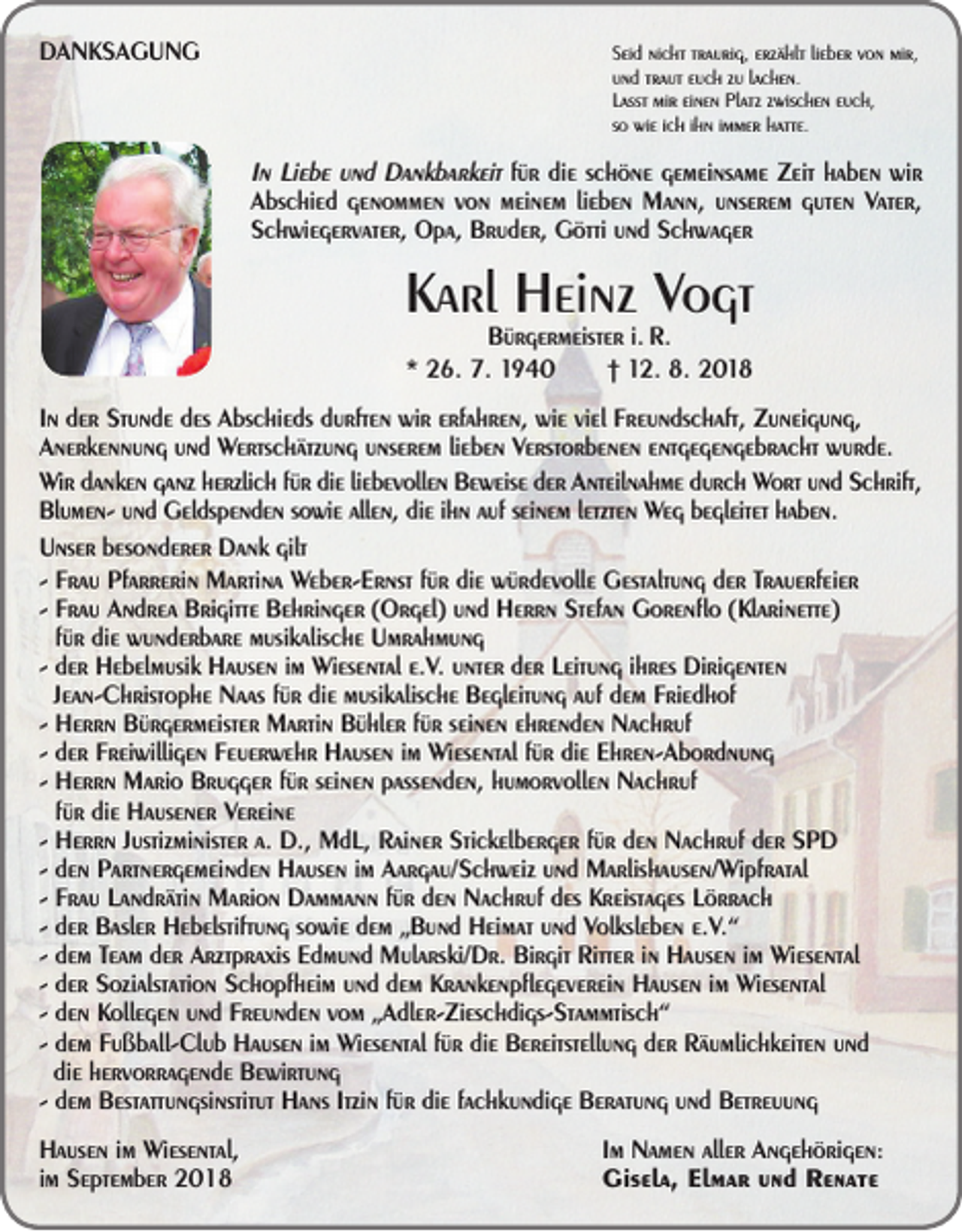 <p>DANKSAGUNG</p><p>Seid nicht traurig, erzählt lieber von mir,<br />und traut euch zu lachen.<br />Lasst mir einen Platz zwischen euch,<br />so wie ich ihn immer hatte.</p><p>In Liebe und Dankbarkeit für die schöne gemeinsame Zeit haben wir<br />Abschied genommen von meinem lieben Mann, unserem guten Vater,<br />Schwiegervater, Opa, Bruder, Götti und Schwager</p><p>Karl Heinz Vogt<br />Bürgermeister i. R.<br />* 26. 7. 1940 † 12. 8. 2018</p><p>In der Stunde des Abschieds durften wir erfahren, wie viel Freundschaft, Zuneigung,<br />Anerkennung und Wertschätzung unserem lieben Verstorbenen entgegengebracht wurde.<br />Wir danken ganz herzlich für die liebevollen Beweise der Anteilnahme durch Wort und Schrift,<br />Blumen- und Geldspenden sowie allen, die ihn auf seinem letzten Weg begleitet haben.<br />Unser besonderer Dank gilt<br />- Frau Pfarrerin Martina Weber-Ernst für die würdevolle Gestaltung der Trauerfeier<br />- Frau Andrea Brigitte Behringer (Orgel) und Herrn Stefan Gorenflo (Klarinette)<br />für die wunderbare musikalische Umrahmung<br />- der Hebelmusik Hausen im Wiesental e.V. unter der Leitung ihres Dirigenten<br />Jean-Christophe Naas für die musikalische Begleitung auf dem Friedhof<br />- Herrn Bürgermeister Martin Bühler für seinen ehrenden Nachruf<br />- der Freiwilligen Feuerwehr Hausen im Wiesental für die Ehren-Abordnung<br />- Herrn Mario Brugger für seinen passenden, humorvollen Nachruf<br />für die Hausener Vereine<br />- Herrn Justizminister a. D., MdL, Rainer Stickelberger für den Nachruf der SPD<br />- den Partnergemeinden Hausen im Aargau/Schweiz und Marlishausen/Wipfratal<br />- Frau Landrätin Marion Dammann für den Nachruf des Kreistages Lörrach<br />- der Basler Hebelstiftung sowie dem „Bund Heimat und Volksleben e.V.“<br />- dem Team der Arztpraxis Edmund Mularski/Dr. Birgit Ritter in Hausen im Wiesental<br />- der Sozialstation Schopfheim und dem Krankenpflegeverein Hausen im Wiesental<br />- den Kollegen und Freunden vom „Adler-Zieschdigs-Stammtisch“<br />- dem Fußball-Club Hausen im Wiesental für die Bereitstellung der Räumlichkeiten und<br />die hervorragende Bewirtung<br />- dem Bestattungsinstitut Hans Itzin für die fachkundige Beratung und Betreuung<br />Hausen im Wiesental,<br />im September 2018</p><p>Im Namen aller Angehörigen:<br />Gisela, Elmar und Renate</p>