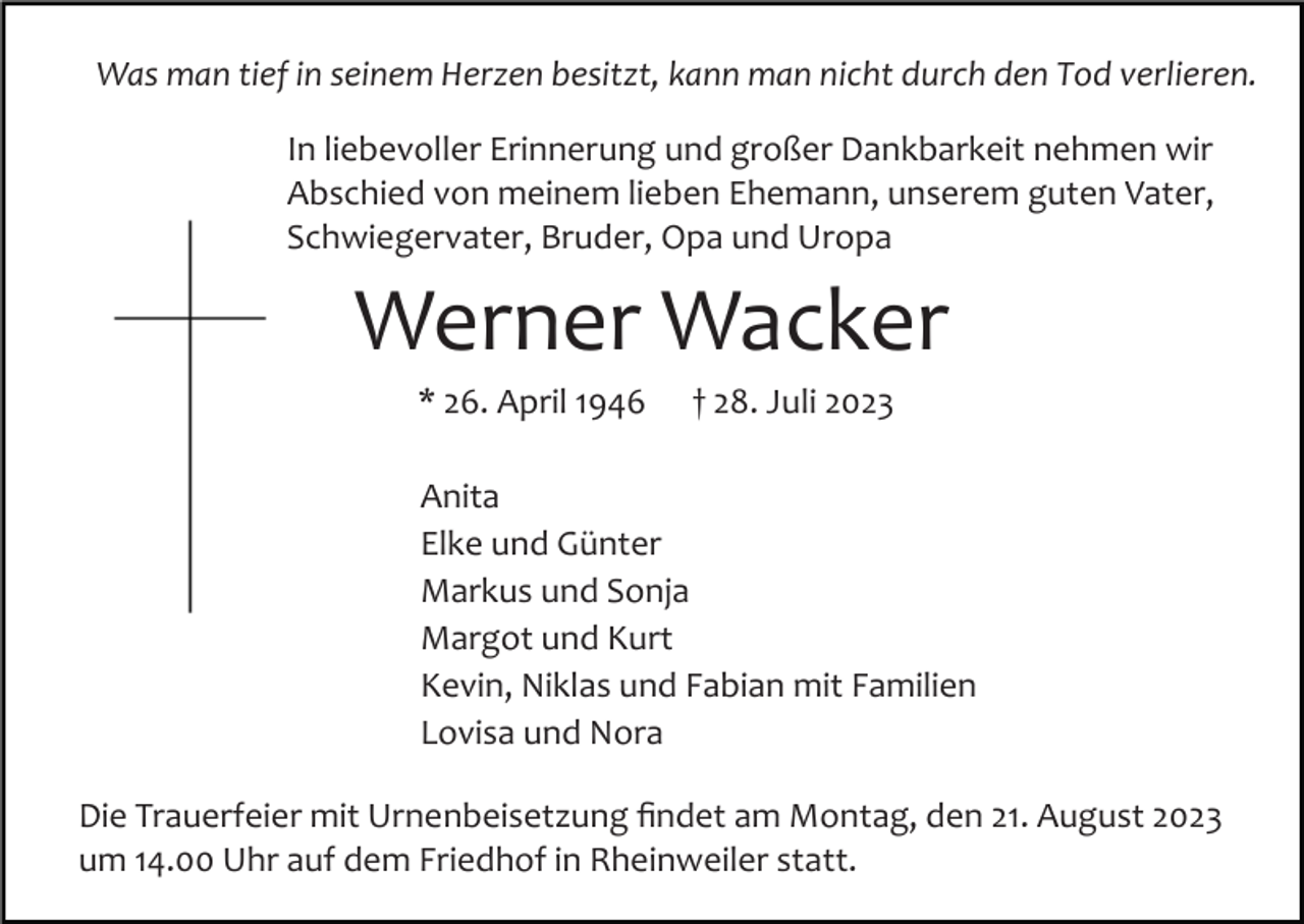 <p>Was man tief in seinem Herzen besitzt, kann man nicht durch den Tod verlieren.<br />In liebevoller Erinnerung und großer Dankbarkeit nehmen wir<br />Abschied von meinem lieben Ehemann, unserem guten Vater,<br />Schwiegervater, Bruder, Opa und Uropa</p><p>Werner Wacker<br />* 26. April 1946</p><p>† 28. Juli 2023</p><p>Anita<br />Elke und Günter<br />Markus und Sonja<br />Margot und Kurt<br />Kevin, Niklas und Fabian mit Familien<br />Lovisa und Nora<br />Die Trauerfeier mit Urnenbeisetzung ﬁndet am Montag, den 21. August 2023<br />um 14.00 Uhr auf dem Friedhof in Rheinweiler statt.</p>