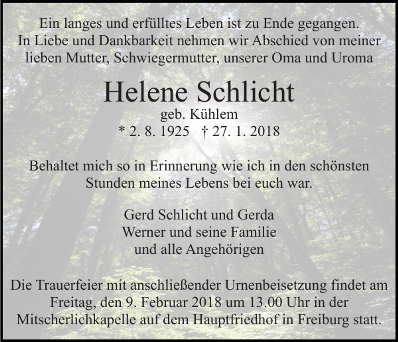<p>Ein<br />erfülltes<br />ist zzuu Ende<br />Ei<br />n l langes<br />a n g es uund<br />n d erf<br />üllt es LLeben<br />e b e n ist<br />E n d e gegangen.<br />g e g a n g e n.<br />In<br />I n Liebe<br />Li e b e und<br />u n d Dankbarkeit<br />D a n k b ar k eit nehmen<br />n e h m e n wir<br />wir Abschied<br />A bs c hi e d von<br />vo n meiner<br />m ei n er<br />lieben<br />Uroma<br />li e b e n Mutter,<br />M utt er, Schwiegermutter,<br />S c h wi e g erm utt er, uunserer<br />ns er er OOma<br />m a uund<br />n d Ur<br />o ma</p><p>HHelene<br />el e n e SSchlicht<br />c hli c ht<br />geb.<br />g e b. Kühlem<br />K ü hl e m<br />** 2.<br />9 2 5 †† 227.<br />7. 1.<br />018<br />2. 8.<br />8. 11925<br />1. 22018</p><p>BBehaltet<br />e h alt et mich<br />mi c h sso<br />o i in<br />n Eri<br />n n er u n g wie<br />wi e iich<br />c h iinn den<br />d e n sschönsten<br />c h ö nst e n<br />Erinnerung<br />St u n d e n meines<br />m ei n es Lebens<br />L e b e ns bbei<br />ei eeuch<br />u c h war.<br />w ar.<br />Stunden<br />GGerd<br />er d SSchlicht<br />c hli c ht uund<br />n d GGerda<br />er d a<br />Werner<br />Wer n er u und<br />n d s eiseine<br />n e F Familie<br />a mili e<br />uund<br />n d all<br />alle<br />e Angehörigen<br />A n g e h öri g e n<br />Die<br />Di<br />e TrTrauerfeier<br />a u erf ei er mit<br />mit aanschließender<br />ns c h li e ß e n d er Urnenbeisetzung<br />Ur n e n b eis et z u ng fifindet<br />n d et aam<br />m<br />Freitag,<br />Fr eit a g, dden<br />e n 9.9. FFebruar<br />e br u ar 22018<br />0 1 8 uum<br />m 113.00<br />3. Uhr<br />U hr iin<br />n dder<br />er<br />Mits<br />Mitscherlichkapelle<br />c h erli c h k a p ell e a auf<br />uf d dem<br />e m Hauptfriedhof<br />H a u ptfri e d h of iinn Freiburg<br />Fr ei b ur g ststatt.<br />att.</p>