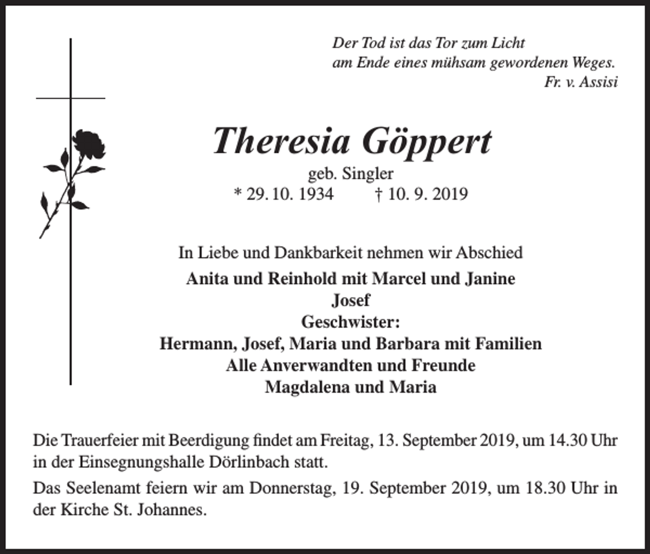 <p>Der Tod ist das Tor zum Licht<br />am Ende eines mühsam gewordenen Weges.</p><p>Fr. v. Assisi</p><p>Theresia Göppert<br />geb. Singler<br />* 29. 10. 1934<br />† 10. 9. 2019<br />In Liebe und Dankbarkeit nehmen wir Abschied<br />Anita und Reinhold mit Marcel und Janine<br />Josef<br />Geschwister:<br />Hermann, Josef, Maria und Barbara mit Familien<br />Alle Anverwandten und Freunde<br />Magdalena und Maria<br />Die Trauerfeier mit Beerdigung findet am Freitag, 13. September 2019, um 14.30 Uhr<br />in der Einsegnungshalle Dörlinbach statt.<br />Das Seelenamt feiern wir am Donnerstag, 19. September 2019, um 18.30 Uhr in<br />der Kirche St. Johannes.</p>