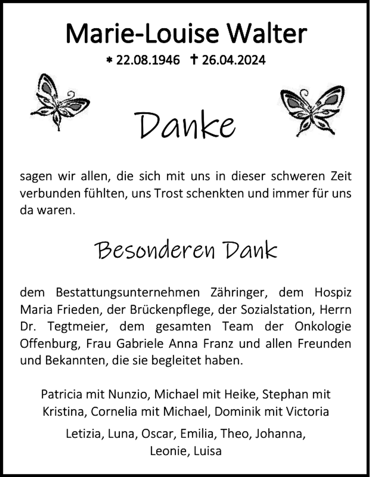 <p>Marie-Louise Walter<br />* 22.08.1946 <span>†</span> 26.04.2024</p>
<p>Danke<br />sagen wir allen, die sich mit uns in dieser schweren Zeit<br />verbunden fühlten, uns Trost schenkten und immer für uns<br />da waren.</p>
<p>Besonderen Dank<br />dem Bestattungsunternehmen Zähringer, dem Hospiz<br />Maria Frieden, der Brückenpflege, der Sozialstation, Herrn<br />Dr. Tegtmeier, dem gesamten Team der Onkologie<br />Offenburg, Frau Gabriele Anna Franz und allen Freunden<br />und Bekannten, die sie begleitet haben.<br />Patricia mit Nunzio, Michael mit Heike, Stephan mit<br />Kristina, Cornelia mit Michael, Dominik mit Victoria<br />Letizia, Luna, Oscar, Emilia, Theo, Johanna,<br />Leonie, Luisa</p>