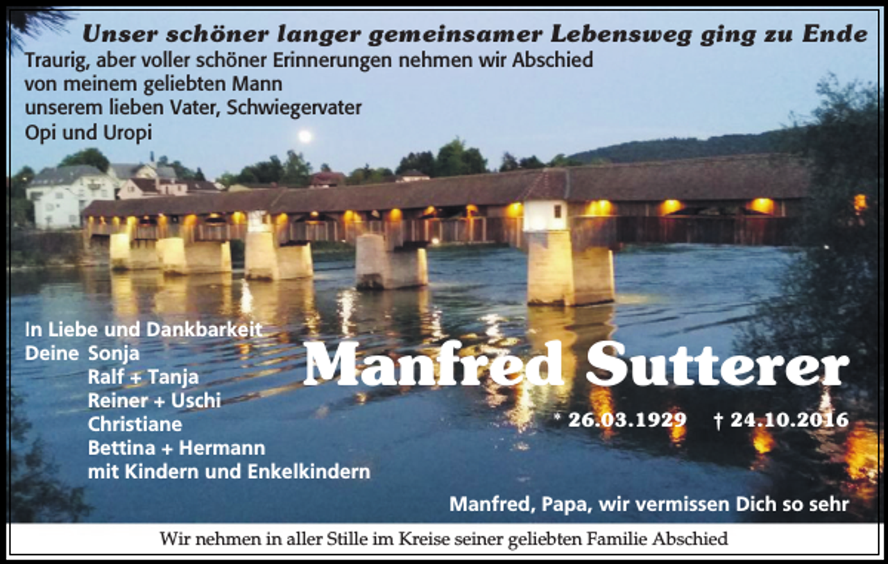 <p>Unser schöner langer gemeinsamer Lebensweg ging zu Ende<br />Traurig, aber voller schöner Erinnerungen nehmen wir Abschied<br />von meinem geliebten Mann<br />unserem lieben Vater, Schwiegervater<br />Opi und Uropi</p><p>In Liebe und Dankbarkeit<br />Deine Sonja<br />Ralf + Tanja<br />Reiner + Uschi<br />Christiane<br />Bettina + Hermann<br />mit Kindern und Enkelkindern</p><p>Manfred Sutterer<br />* 26.03.1929</p><p>† 24.10.2016</p><p>Manfred, Papa, wir vermissen Dich so sehr<br />Wir nehmen in aller Stille im Kreise seiner geliebten Familie Abschied</p>