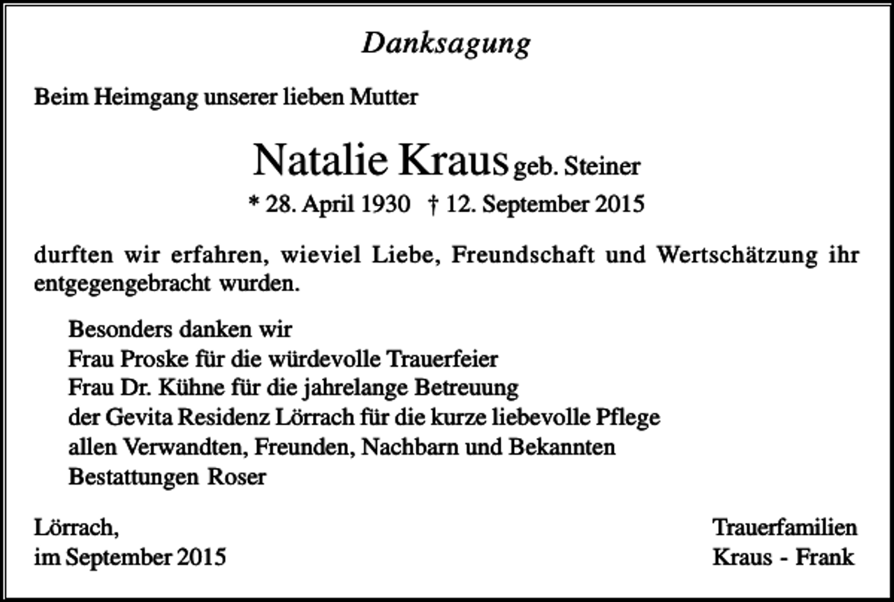 <p>Danksagung<br />Beim Heimgang unserer lieben Mutter</p><p>Natalie Kraus geb. Steiner<br />* 28. April 1930 † 12. September 2015<br />durften wir erfahren, wieviel Liebe, Freundschaft und Wertschätzung ihr<br />entgegengebracht wurden.<br />Besonders danken wir<br />Frau Proske für die würdevolle Trauerfeier<br />Frau Dr. Kühne für die jahrelange Betreuung<br />der Gevita Residenz Lörrach für die kurze liebevolle Pflege<br />allen Verwandten, Freunden, Nachbarn und Bekannten<br />Bestattungen Roser<br />Lörrach,<br />im September 2015</p><p>Trauerfamilien<br />Kraus - Frank</p>