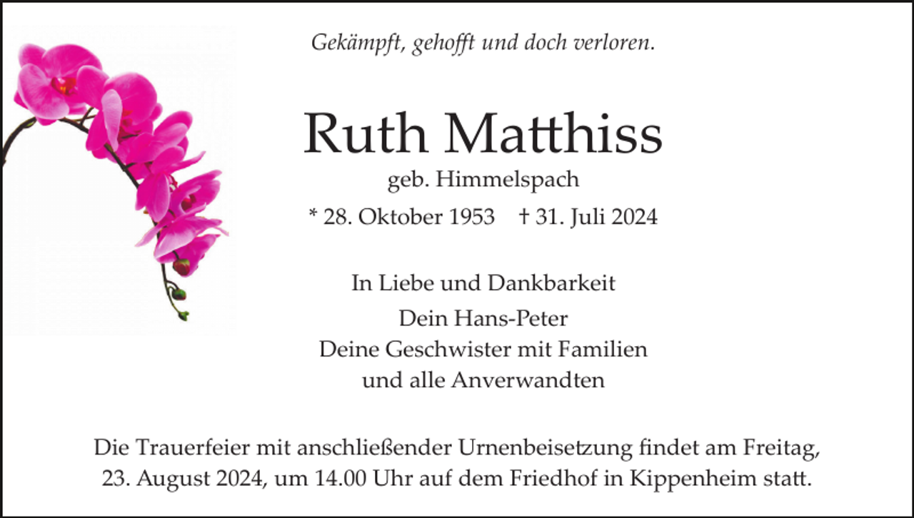 <p>Gekämpft, gehoﬀt und doch verloren.</p>
<p>Ruth Matthiss<br />geb. Himmelspach<br />* 28. Oktober 1953</p>
<p>† 31. Juli 2024</p>
<p>In Liebe und Dankbarkeit<br />Dein Hans­Peter<br />Deine Geschwister mit Familien<br />und alle Anverwandten<br />Die Trauerfeier mit anschließender Urnenbeisetzung ﬁndet am Freitag,<br />23. August 2024, um 14.00 Uhr auf dem Friedhof in Kippenheim statt.</p>