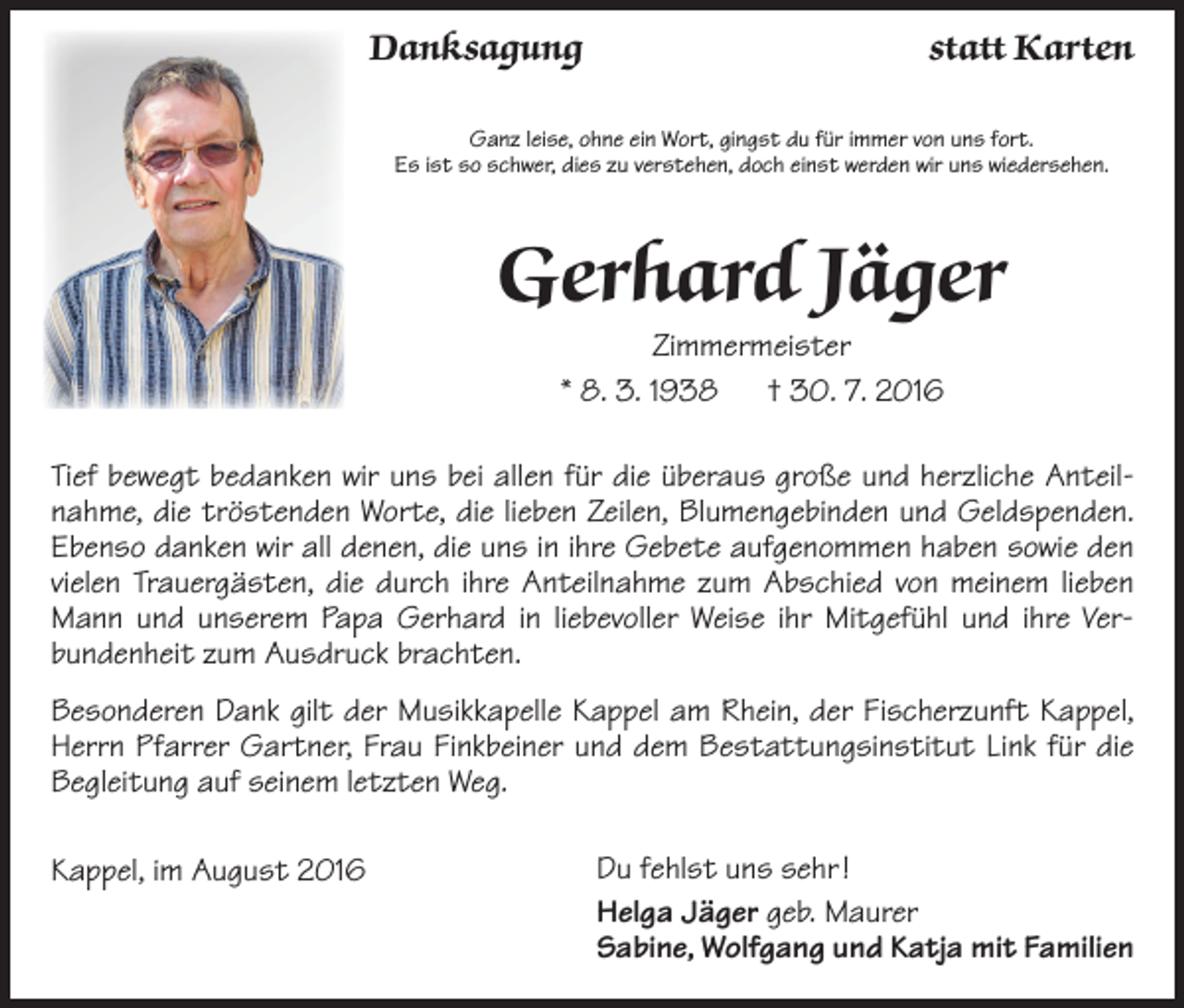 <p>Danksagung</p><p>statt Karten</p><p>Ganz leise, ohne ein Wort, gingst du für immer von uns fort.<br />Es ist so schwer, dies zu verstehen, doch einst werden wir uns wiedersehen.</p><p>Gerhard Jäger<br />Zimmermeister<br />* 8. 3. 1938 † 30. 7. 2016<br />Tief bewegt bedanken wir uns bei allen für die überaus große und herzliche Anteil­<br />nahme, die tröstenden Worte, die lieben Zeilen, Blumengebinden und Geldspenden.<br />Ebenso danken wir all denen, die uns in ihre Gebete aufgenommen haben sowie den<br />vielen Trauergästen, die durch ihre Anteilnahme zum Abschied von meinem lieben<br />Mann und unserem Papa Gerhard in liebevoller Weise ihr Mitgefühl und ihre Ver­<br />bundenheit zum Ausdruck brachten.<br />Besonderen Dank gilt der Musikkapelle Kappel am Rhein, der Fischerzunft Kappel,<br />Herrn Pfarrer Gartner, Frau Finkbeiner und dem Bestattungsinstitut Link für die<br />Begleitung auf seinem letzten Weg.<br />Kappel, im August 2016</p><p>Du fehlst uns sehr !<br />Helga Jäger geb. Maurer<br />Sabine, Wolfgang und Katja mit Familien</p>