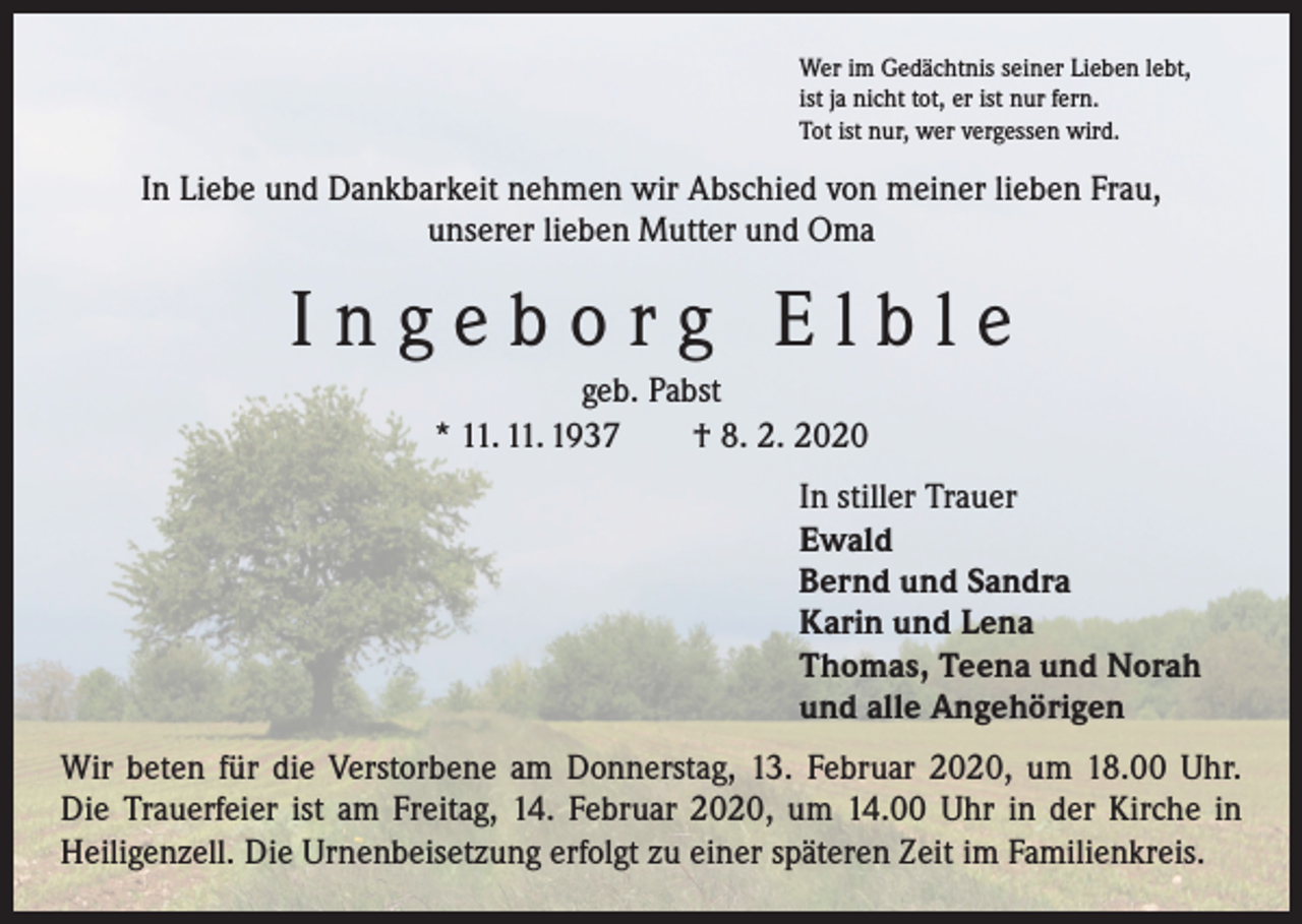 <p>Wer im Gedächtnis seiner Lieben lebt,<br />ist ja nicht tot, er ist nur fern.<br />Tot ist nur, wer vergessen wird.</p><p>In Liebe und Dankbarkeit nehmen wir Abschied von meiner lieben Frau,<br />unserer lieben Mutter und Oma</p><p>Ingeborg Elble<br />geb. Pabst<br />* 11. 11. 1937 † 8. 2. 2020<br />In stiller Trauer<br />Ewald<br />Bernd und Sandra<br />Karin und Lena<br />Thomas, Teena und Norah<br />und alle Angehörigen<br />Wir beten für die Verstorbene am Donnerstag, 13. Februar 2020, um 18.00 Uhr.<br />Die Trauerfeier ist am Freitag, 14. Februar 2020, um 14.00 Uhr in der Kirche in<br />­Heiligenzell. Die Urnenbeisetzung erfolgt zu einer späteren Zeit im Familienkreis.</p>